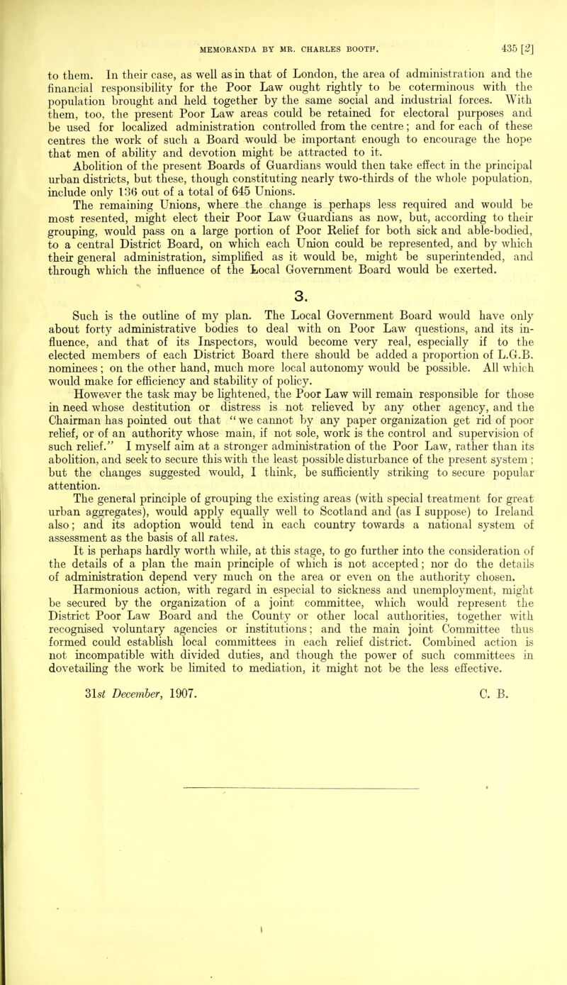 to them. In their case, as well as in that of London, the area of administration and the financial responsibility for the Poor Law ought rightly to be coterminous with the population brought and held together by the same social and industrial forces. With them, too, the present Poor Law areas could be retained for electoral purposes and be used for localized administration controlled from the centre; and for each of these centres the work of such a Board would be important enough to encourage the hope that men of ability and devotion might be attracted to it. Abolition of the present Boards of Guardians would then take effect in the principal urban districts, but these, though constituting nearly two-thirds of the whole population, include only 136 out of a total of 645 Unions. The remaining Unions, where the change is perhaps less required and would be most resented, might elect their Poor Law Guardians as now, but, according to their grouping, would pass on a large portion of Poor Relief for both sick and able-bodied, to a central District Board, on which each Union could be represented, and by which their general administration, simplified as it would be, might be superintended, and through which the influence of the Local Government Board would be exerted. 3. Such is the outline of my plan. The Local Government Board would have only about forty administrative bodies to deal with on Poor Law questions, and its in- fluence, and that of its Inspectors, would become very real, especially if to the elected members of each District Board there should be added a proportion of L.G.B. nominees ; on the other hand, much more local autonomy would be possible. All which would make for efficiency and stability of policy. However the task may be lightened, the Poor Law will remain responsible for those in need whose destitution or distress is not relieved by any other agency, and the Chairman has pointed out that we cannot by any paper organization get rid of poor relief, or of an authority whose main, if not sole, work is the control and supervision of such relief. I myself aim at a stronger administration of the Poor Law, rather than its abolition, and seek to secure this with the least possible disturbance of the present system; but the changes suggested would, I think, be sufficiently striking to secure popular attention. The general principle of grouping the existing areas (with special treatment for great urban aggregates), would apply equally well to Scotland and (as I suppose) to Ireland also; and its adoption would tend in each country towards a national system of assessment as the basis of all rates. It is perhaps hardly worth while, at this stage, to go further into the consideration of the details of a plan the main principle of which is not accepted; nor do the details of administration depend very much on the area or even on the authority chosen. Harmonious action, with regard in especial to sickness and unemployment, might be secured by the organization of a joint committee, which would represent the District Poor Law Board and the County or other local authorities, together with recognised voluntary agencies or institutions; and the main joint Committee thus formed could establish local committees in each relief district. Combined action is not incompatible with divided duties, and though the power of such committees in dovetailing the work be limited to mediation, it might not be the less effective. 3LsZ December, 1907. C. B. I