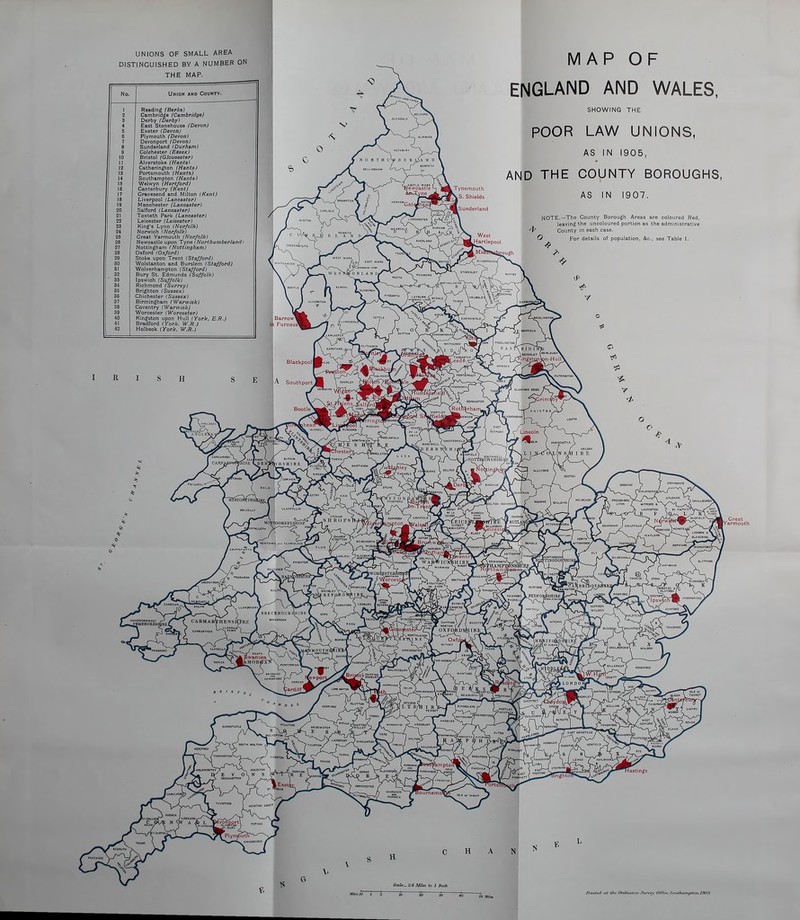 UNIONS OF SMALL AREA DISTINGUISHED BY A NUMBER ON THE MAP. No. Union and County. 1 Reading (Berks) 2 Cambridge (Cambridge) S Derby (Derby) j 4 East Stonehouse (Devon) 5 Exeter (Devon) 6 Plymouth (Devon) 7 Devonport (Devon) 6 Sunderland (Durham) 9 Colchester (Essex) , 10 Bristol (Gloucester) i 11 Alverstoke (Hants) 12 Catherington (Hants) IS Portsmouth (Hants) 14 Southampton (Hants) 16 Welwyn (Hertford) 16 Canterbury (Kent) 17 Gravesend and Milton (Kent) 18 Liverpool (Lancaster) 19 Manchester (Lancaster) 20 Salford (Lancaster) 21 Toxteth Park (Lancaster) 22 Leicester (Leicester) 23 King's Lynn (Norfolk) 24 Norwich (Norfolk) 26 Great Yarmouth (Norfolk) 26 Newcastle upon Tyne (NorthumberlandI 27 Nottingham (Nottingham) 28 Oxford (Oxford) 30 Wolstanton and Burslem (Stafford) 31 Wolverhampton (Stafford) 32 Bury St. Edmunds (Suffolk) 33 Ipswieh (Suffolk) 34 Richmond (Surrey) 35 Brighton (Sussex) 36 Chichester (Sussex) 37 Birmingham (Warwick) 38 Coventry (Warwick) 39 Worcester (Worcester) 40 Kingston upon Hull (York, E.R.) 41 Bradford (York, W.R.) 42 Holbeok (York, W.R.) MAP OF ENGLAND AND WALES, SHOWING THE POOR LAW UNIONS, AS IN 1905, AND THE COUNTY BOROUGHS, AS IN 1907. NOTE.—The County Borough Areas are coloured Red, leaving the uncoloured portion as the administrath <P County in each < O For details of population, &c, see Table I, Southan.f&.n.lOOil