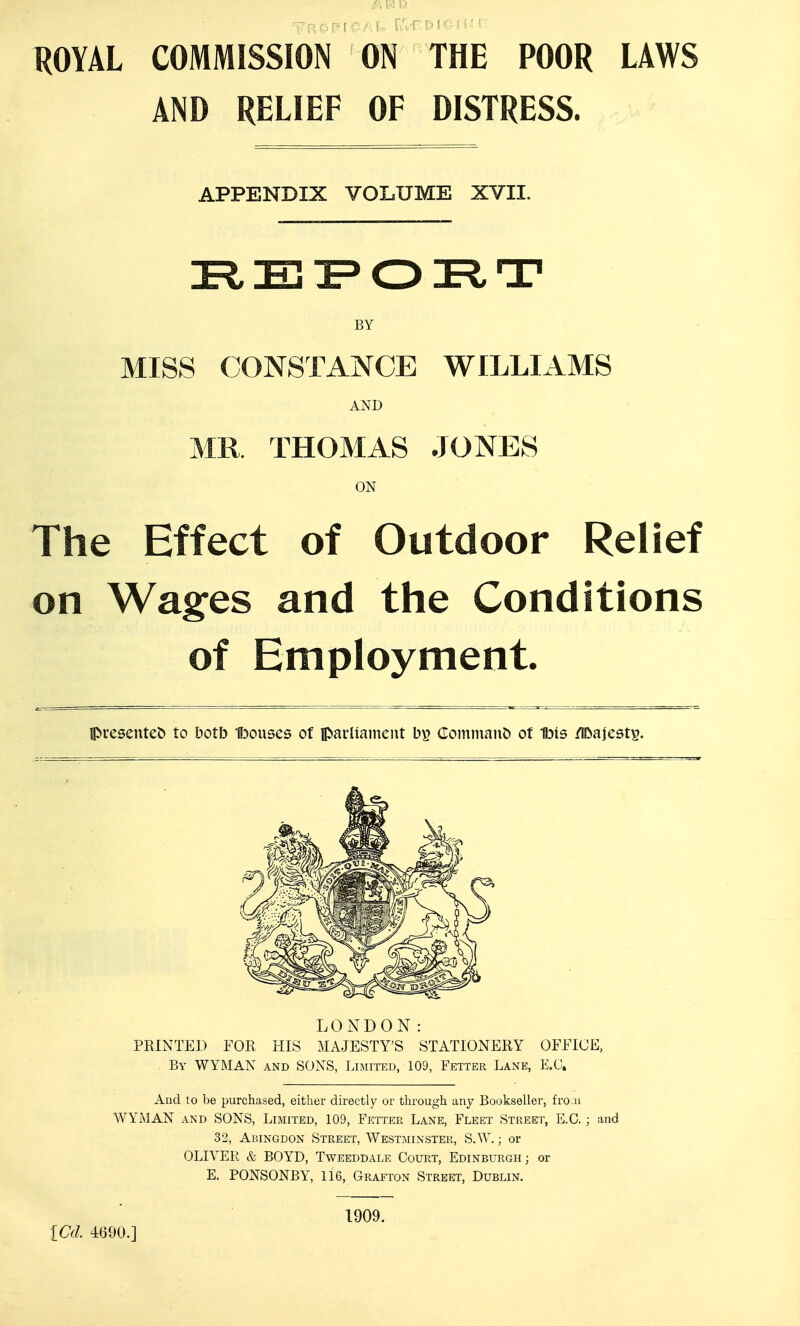 ROYAL COMMISSION ON THE POOR LAWS AND RELIEF OF DISTRESS. APPENDIX VOLUME XVII. BY MISS CONSTANCE WILLIAMS AND MR THOMAS JONES ON The Effect of Outdoor Relief on Wages and the Conditions of Employment. presented to botb Ibouses of parUameut (roinman& of Ibis /Ibajest^. LONDON: PRINTED FOR HIS MAJESTY'S STATIONERY OFFICE, . By WYMAN and SONS, Limited, 109, Fetter Lane, E.G. And to be purchased, either directly or through any Bookseller, fro.n WYMAN AND SONS, Limited, 109, Fetter Lane, Fleet Street, E.G.; and 32, Abingdon Street, Westminster, S.W. ; or OLIVER & BOYD, Tweeddale Court, Edinburgh; or E. PONSONBY, 116, Grafton Street, Dublin. iCd. 4690.] 1909.