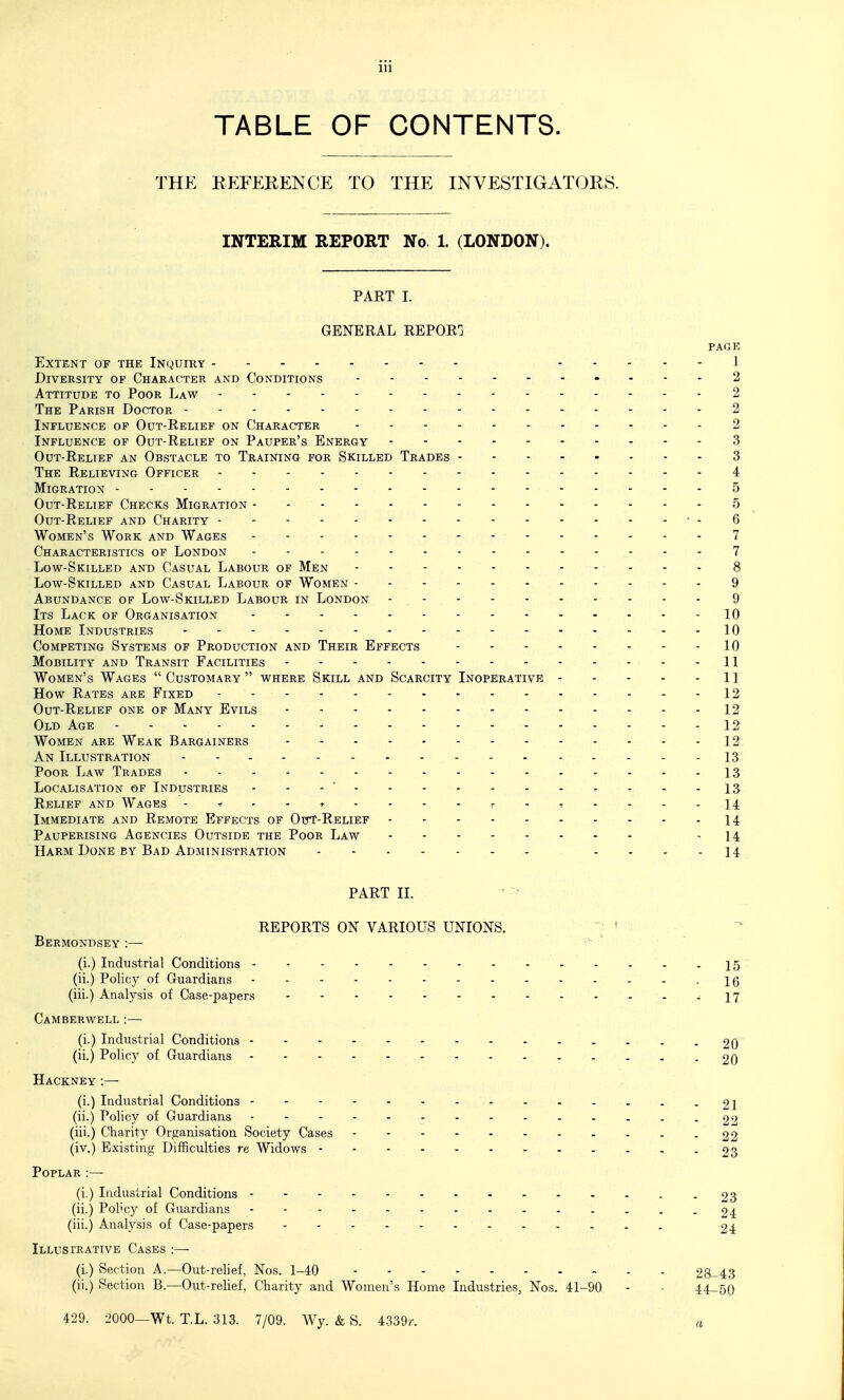 TABLE OF CONTENTS. THE REFERENCE TO THE INVESTIGATORS. INTERIM REPORT No 1. (LONDON). PART I. GENERAL REPORG PAGE Extent of the Inquiry 1 Diversity of Character and Conditions 2 Attitude to Poor Law 2 The Parish Doctor 2 Influence of Out-Relief on Character 2 Influence of Out-Relief on Pauper's Energy 3 Out-Relief an Obstacle to Training for Skilled Trades 3 The Relieving Officer 4 Migration 5 Out-Relief Checks Migration 5 Out-Relief and Charity - 6 Women's Work and Wages 7 Characteristics of London 7 Low-Skilled and Casual Labour of Men 8 Low-Skilled and Casual Labour of Women 9 Abundance of Low-Skilled Labour in London 9 Its Lack of Organisation 10 Home Industries 10 Competing Systems of Production and Their Effects 10 Mobility and Transit Facilities 11 Women's Wages  Customary  where Skill and Scarcity Inoperative 11 How Rates are Fixed 12 Out-Relief one of Many Evils 12 Old Age 12 Women are Weak Bargainers 12 An Illustration 13 Poor Law Trades ...^ 13 Localisation of Industries - - - - - - - - - - t - -13 Relief and Wages r - t - - - - 14 Immediate and Remote Effects of OttT-Relief 14 Pauperising Agencies Outside the Poor Law - 14 Harm Done by Bad Administration - - .... 14 PART II. ■ > REPORTS ON VARIOUS UNIONS. - ; : Bermondsey :—• (i.) Industrial Conditions 15 (ii.) Policy of Guardians - 16 (iii.) Analysis of Case-papers -17 Camberwell :— (i.) Industrial Conditions 20 (ii.) Policy of Guardians 20 Hackney :— (i.) Industrial Conditions --- ------21 (ii.) Policy of Guardians - -- -- -- -- -- - ..2'> (iii.) Charity Organisation Society Cases - -- -- -- .- ..22 (iv.) Existing Difficulties re Widows 23 Poplar :— (i.) Industrial Conditions 23 (ii.) Pol'cy of Guardians .--.--..-.....24 (iii.) Anatysis of Case-papers 24 Illustrative Cases :— (i.) Section A.—Out-relief, Nos. 1-40 28-43 (ii.) Section B.—Out-relief, Charity and Women's Home Industries, Nos. 41-90 - - 44-50 429. 2000—Wt. T.L. 313. 7/09. Wy. & S. 4339r. a