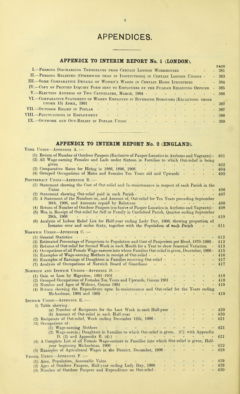 APPENDICES. APPENDIX TO INTERIM REPORT No. 1 (LONDON). PAGE I-—Persons Discharging Themselves from Certain London Workhouses ... - 381 II.—Persons Relieved (Otherwise than in Institutions) in Certain London Unions - - 383 III.—Some Comparative Details of Women's Wages in Certain Home Industries - - 384 rV.—Copy of Printed Inquiry Form sent to Employers by the Fulham Believing Officer - 385 v.—Election Address of Two Candidates, March, 1904 386 VI.—Comparative Statement of Women Employed in Riverside Boroughs (Excluding those UNDER 15) April, 1901 387 VII.—Outdoor Relief in Poplar - - 387 VIII.—Fluctuations in Employment - - 388 IX.—Outwork and Out-Relief in Poplar Union 389 APPENDIX TO INTERIM REPORT No. 2 (ENGLAND). York Union—Appendix A. :— (1) Return of Number of Outdoor Paupers (Exclusive of Pauper Lunatics in Asylums and Vagrants) - 401 (2) All W age-earning Females and Lads under Sixteen in lamilies to which Out-relief is being given 402 (3) Comparative Rates for Hiring in 1886, 1896, 1906 . 404 (4) Grouped Occupations of Males and lemales Ten Years old and Upwards - - - - 405 Pontefract Union—Appendix B. :— (1) Statement showing the Cost of Out-relief and In-maintenance in respect of each Parish iu the Union 406 (2) Statement showing Out-relief paid in each Parish 407 (3) A Statement of the Numbers on, and Amount of. Out-relief for Ten Years preceding September 30th, 1906, and Amounts repaid by Relatives 408 (4) Return of Number of Outdoor Paupers (exclusive of Pauper Lunatics in Asylums and Vagrants) - 408 (5) Men in Receipt of Out-relief for Self or Family in Castleford Parish, Quarter ending September 29th, 1906 - 410 (6) Analysis of Indoor Relief List for Half-year ending Lady Day, 1906, showing proportion of Inmates over and under Sixty^ together with the Population of Racb Parish - - 411 Norwich Union—Appendix C :—' (1) General Statistics - - - - 412 (2) Estimated Percentage of Pauperism to Population and Cost of Pauperism per Head, 1870-1906 - 412 (3) Returns of Out-relief for Second Week in each Month for a Year to show Seasonal Variation - 413 (4) Occupations of all Female Wage-earners into whose Families Out-relief is given, December, 1906 - 415 (5) Examples of Wage-earning Mothers in receipt of Out-relief - - - - - - - 416 (6) Examples of Earnings of Daughters in Families receiving Out-relief - - ^ - - - 417 (7) Analysis of Occupations of Norwich Board of Guardians 417 Norwich and Ipswich Unions—Appendix D. :— (1) Gain or Loss by Migration, 1891-1901 - - 418 (2) Grouped Occupations of Females Ten Years and Upwards, Census 1901 418 (3) Number and Ages of Widows, Census 1901 419 (4) Roturn showing the Expenditure upon In-maintenance and Out-relief for the Years ending Michaelmas, 1904 and 1905 - - 419 Ipswich Union—Appendix E. :— 1) Table showing : (a) Number of Recipients for the Last AVeek in each Half-year 420 (5) Amount of Out-relief in each Half-year - - - - - - - - - 420 (2) Recipients of Out-relief, Week ending December 12th, 1906 421 f3) Occupations of : (1) Wage-earning Mothers 421 (2) Wage-earnini; Daughters in lamilies to which Out-relief is given. (C/. with Appendix D. (2) and Appendix E. (4) ) 421 (4) A Complete List of all Female Wage-earners in Families into which Out-relief is given. Half- year beginning Michaelmas, 1906 - 422 (5) Examples of Agricultural Wages in the District, December, 1906 428 Yeovil Union—Appendix F. :— (1) Area, Population, Assessable Value 429 (2) Ages of Outdoor Paupers, Half-year ending Lady Day, 1906 - - - - - - 429 (3) Number of Outdoor Paupers and Expenditure on Out-relief 430