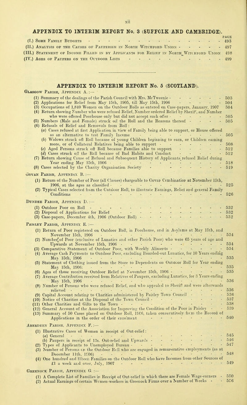 Xll APPINDIX TO INTIRIM EIFOET No. 3 (SDrrCLK AND CAMBRIDGE). PAGE (I.) Some Family Budgets - - 493 (II.) Analysis of the Causes of Pauperism in North Witchford Union 497 (III.) Statement of Income Filled in by Applicants for Relief in Noeth__^Witchford Ukion 498 (IV.) Ages op Paupers on the Outdoor Lists 499 APPENDIX TO INTERIM REPORT No. 5 (SCOTLAND). Glasgow Parish, Appendix A. :— (1) Summary of the dealings of the Parish Council with Mrs. McTweenie - . . . - - 503 (2) Applications for Relief from May 15th, 1905, till May 15th, 1906 504 (3) Occupations of 1,840 Women on the Outdoor Rolls as entered on Case-papers, January, 1907 504 (4) Return showing Number who were refused Relief, Number ordered Relief by Sheiif, and Number who were oftered Poorhouse only but did not accept such offer 505 (5) Numbers (Male and Female) struck oif the Roll and the Reasons thereof - - - - 505 (6) Refusals of Relief and Removals from Roll: (a) Cases refused at first Application in view of Family being able to support, or House offered as an alternative to test Family Income . . . - 505 (6) Widows struck off Roll because of young Children beginning to earn, or Children earning more, or of Collateral Relatives being able to support - - 508 i (c) Aged Persons struck oft Roll because Families able to support 512 (d) Cases struck o3 the Roll because of Bad Habits and Conduct - - - - - 512 (7) Return showing Cause of Refusal and Subsequent History of Applicants refused Relief during Year ending May 15th, 1906 I .... 518 (8) Cases selected by the Charity Organisation Society - - 519 CrOVAN Parish, Appendix B. :— (1) Return of the Number of Poor (all Classes) chargeable to Govar Combination at November 15th, 1906, at the ages as classified 525 (2) Typical Cases selected from the Outdoor Roll, to illustrate Earnings, Relief and general Family Conditions - - - - - - - 526 Dundee Parish, Appendix D. :— (1) Outdoor Poor on Roll 532 (2) Disposal of Applications for Relief 532 (3) Case-papers, December 4th, 1906 (Outdoor Roll) - 532 Paisley Parish, Appendix E. :— (1) Return of Poor registered on Outdoor Roll, in Pooihouse, and in Asylums at May 15th, and November 15th, 1906 ----- - - - 534 (2) Number^of Poor (exclusive of Lunatics and other Parish Poor) who were 65 j ears of age and Upwards at November 15th, 1906 534 (3) Comparative Statement of Outdoor Poor, with Weekly Aliments 534 I (4) Average Cash Payments to Outdoor Poor, excluding Boarded-out Lunatics, for 10 Years ending May 15th, 1906 535 (5) Statement of Clothing issued from the Store to Dependents on Outdoor Roll for Year ending May 15th, 1906: - 535 (6) Ages of those receiving Outdoor Relief at November 15th, 1906 ------ 535 (7) Average Contribution received from Relatives of Paupers, excluding Lunatics, for 3 Years ending May 15th, 1906 536 (8) Number of Persons who were refused Relief, and who appealed to Sheriff and were afterwards relieved 536 (9) Capital Account relating to Charities administered by Paisley Town Council - - - - 536 (10) Notice of Charities at the Disposal of the Town Council 537 (11) Other Charities and Gifts to the Town 538 (12) General Account of the Association for Improving the Condition of the Poor in Paisley - - 539 (13) Summary of 50 Cases placed on Outdoor Roll, 19C6, taken consecutively ficm the Record of Apphcations in the order of their enrolment 540 Aberdeen Parish, Appendix F. :— (1) Illustrative Cases of Women in receipt of Out-relief: (a) General - - 545 (&) Paupers in receipt of 13s. Out-relief and Upwards - - - 546 (2) Tjpes of Applicants to Unemployed Bureau - - - - - - - - - - 547 (3) Number of Persons cn the Outdoor Roll who are engaged in remunerative employments (as at December 11th, K06) - - - - - - - - - - - - - 548 (4) One hrmdred and fifteen Families on the Outdoor Roll who have Incomes from other Sources of £1 a week and over, Julj, 1907 . - - 549 Greenock Parish, Appendix G. :— (1) A Complete List of J amilies in Receipt of Out-relief in which there are Female Wage-earners - 550 (2) Actual Earnings of certain Wcmen-workers in Greenock Firms over a Number of Weeks - - 556