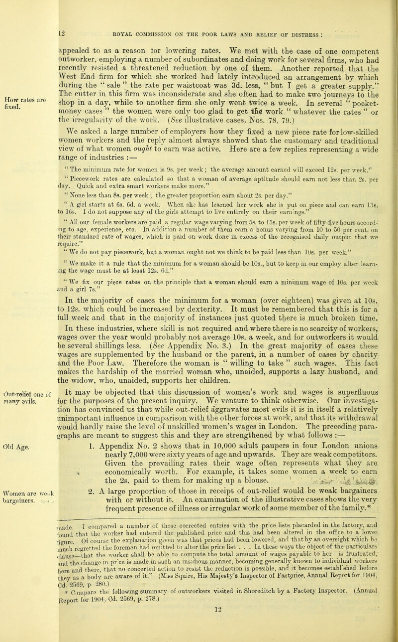 How rates are fixed. Out-rellef one of many avils. Old Age. Women are we;' bargainers. ,-; i appealed to as a reason for lowering rates. We met with the case of one competent outworker, employing a number of subordinates and doing work for several firms, who had recently resisted a threatened reduction by one of them. Another reported that the West End firm for which she worked had lately introduced an arrangement by which during the  sale  the rate per waistcoat was 3d. less, but I get a greater supply. The cutter in this firm was inconsiderate and she often had to make two journeys to the shop in a day, while to another firm she only went twice a week. In several  pocket- money cases '* the women were only too glad to get l£e work  whatever the rates  or the irregularity of the work. {See illustrative cases, Nos. 78, 79.) We asked a large number of employers how they fixed a new piece rate for low-skilled women workers and the reply almost always showed that the customary and traditional view of what women ought to earn was active. Here are a few replies representing a wide range of industries :—  The minimum rate for women is 9s. per week; tlie average amount earned will exceed 12s. per week.  Piecework rates are calculated bo that a woman of average aptitude should earn not less than 2s. per day. Quick and extra smart workers make more. None less than 89. per week ; the greater proportion earn about 2s. per day.  A girl starts at 68. 6d. a week. WTien sho has learned her work she is put on piece and can earn 13s. to I6s. I do not suppose any of the girls attempt to live entirely on their earn'ngs.  All our female workers are paid a regular wage varying from 5s. to los. per week of fifty-five hours accord- ing to age, experience, etc. In addition a number of them earn a bonus varying from 10 to 50 per cent, on their standard rate of wages, which is paid on work done in excess of the recognised daily output that we require.  We do not pay piecework, but a woman ought not we think to be paid less than lOs. per week.  We make it a rule that the minimum for a woman should be 10s., but to keep in our employ after learn- ing the wage must be at least 12s. 6d.  We fix our piece rates on the principle that a woman should earn a minimum wage of 10s. per week and a girl Ts. In the majority of cases the minimum for a woman (over eighteen) was given at 10s. to 12s. which could be increased by dexterity. It must be remembered that this is for a full week and that in the majority of instances just quoted there is much broken time. In these industries, where skill is not required and where there is no scarcity of workers, wages over the year would probably not average 10s. a week, and for outworkers it would be several shillings less. {See Appendix No. 3.) In the great majority of cases these wages are supplemented by the husband or the parent, in a number of cases by charity and the Poor Law. Therefore the woman is  willing to take  such wages. This fact makes the hardship of the married woman who, unaided, supports a lazy husband, and the widow, who, unaided, supports her children. It may be objected that this discussion of women's work and wages is superfluous for the purposes of the present inquiry. We venture to think otherwise. Our investiga- tion has convinced us that while out-relief aggravates most evils it is in itself a relatively unimportant influence in comparison with the other forces at work, and that its withdrawal would hardly raise the level of unskilled women's wages in London. The preceding para- graphs are meant to suggest this and they are strengthened by what follows :— 1, Appendix No. 2 shows that in 10,000 adult paupers in four London unions nearly 7,000 were sixty years of age and upwards. They are weak competitors. Given the prevailing rates their wage often represents what they are i economically worth. For example, it takes some women a week to earn the 2s. paid to them for making up a blouse. V  ' 2, A large proportion of those in receipt of out-relief would be weak bargainers with or without it. An examination of the illustrative cases shows the very frequent presence of illness or irregular work of some member of the family.* ■nade. I compared a number of these corrected entries with the price lists placarded in the factory, and found that the worker had entered the published price and this had been altered in the office to a lower iigure. Of course the explanation given was that prices had been lowered, and that by an oversight which he itach regretted the foreman had omitted to alter the price list ... In these ways the object of the particulars ,,^g^ygg that the worker shall be able to compute the total amount of wages payable to her—is frustrated, and the change in pr'ce is made in such an insidious manner, becoming generally known to individual workers here and there, that no concerted action to resist the reduction is possible, and it becomes establ'shed before they as a body are aware of it. (Miss Squire, His Majesty's Inspector of Factpries, Annual Report for 1904, Cd. 2569, p. 280.) * Compare the following summary of outworkers visited in Shoreditch by a Factory Inspector. (Annual Report for 1904, Cd. 2569, p. 278.) 12