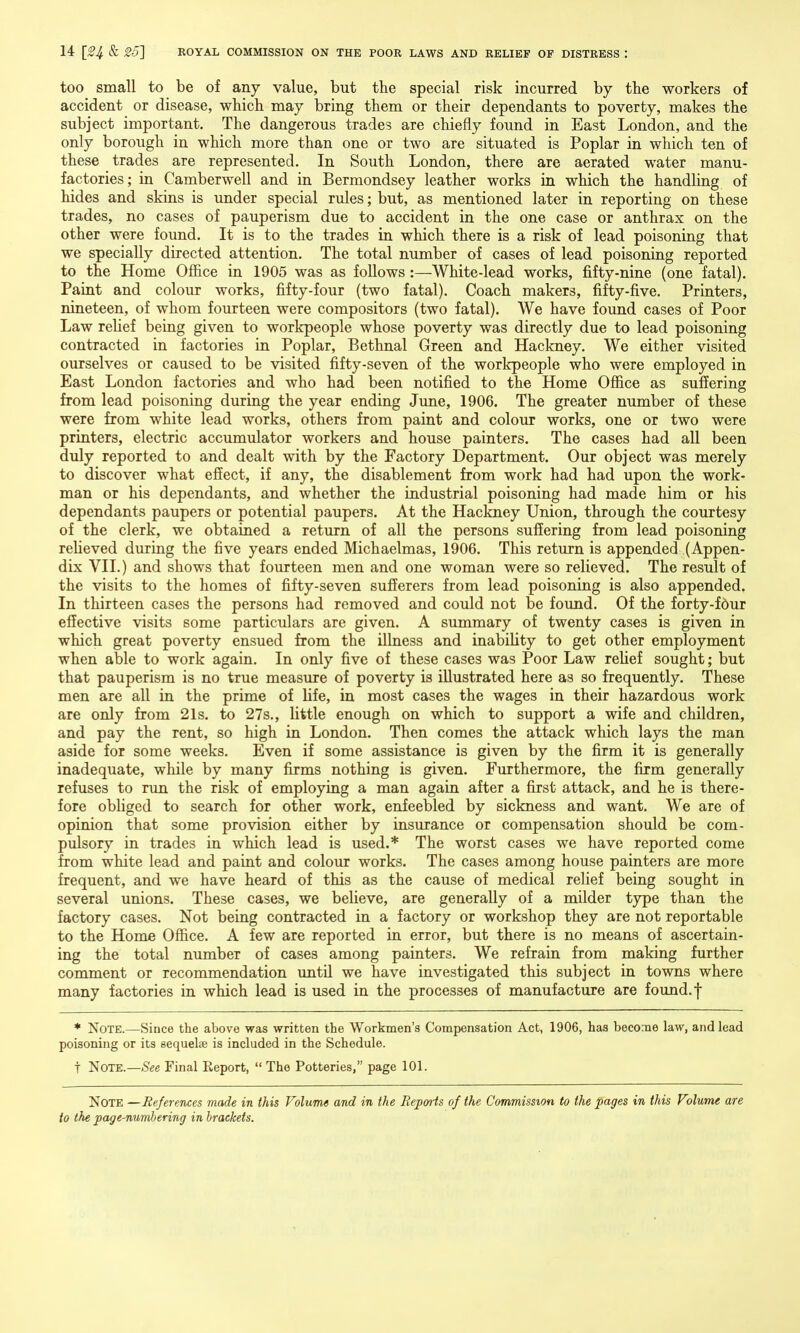 too small to be of any value, but the special risk incurred by the workers of accident or disease, which may bring them or their dependants to poverty, makes the subject important. The dangerous trades are chiefly found in East London, and the only borough in which more than one or two are situated is Poplar in which ten of these trades are represented. In South London, there are aerated water manu- factories; in Camber well and in Bermondsey leather works in which the handhng of hides and skins is under special rules; but, as mentioned later in reporting on these trades, no cases of pauperism due to accident in the one case or anthrax on the other were found. It is to the trades in which there is a risk of lead poisoning that we specially directed attention. The total number of cases of lead poisoning reported to the Home Office in 1905 was as follows:—White-lead works, fifty-nine (one fatal). Paint and colour works, fifty-four (two fatal). Coach makers, fifty-five. Printers, nineteen, of whom fourteen were compositors (two fatal). We have found cases of Poor Law relief being given to workpeople whose poverty was directly due to lead poisoning contracted in factories in Poplar, Bethnal Green and Hackney. We either visited ourselves or caused to be visited fifty-seven of the workpeople who were employed in East London factories and who had been notified to the Home Office as suffering from lead poisoning during the year ending June, 1906. The greater number of these were from white lead works, others from paint and colour works, one or two were printers, electric accumulator workers and house painters. The cases had all been duly reported to and dealt with by the Factory Department. Our object was merely to discover what effect, if any, the disablement from work had had upon the work- man or his dependants, and whether the industrial poisoning had made him or his dependants paupers or potential paupers. At the Hackney Union, through the courtesy of the clerk, we obtained a return of all the persons suffering from lead poisoning relieved during the five years ended Michaelmas, 1906. This return is appended (Appen- dix VII.) and shows that fourteen men and one woman were so relieved. The result of the visits to the homes of fifty-seven sufferers from lead poisoning is also appended. In thirteen cases the persons had removed and could not be found. Of the forty-f6ur effective visits some particulars are given. A summary of twenty cases is given in which great poverty ensued from the illness and inability to get other employment when able to work again. In only five of these cases was Poor Law relief sought; but that pauperism is no true measure of poverty is illustrated here as so frequently. These men are all in the prime of life, in most cases the wages in their hazardous work are only from 21s. to 27s., little enough on which to support a wife and children, and pay the rent, so high in London. Then comes the attack which lays the man aside for some weeks. Even if some assistance is given by the firm it is generally inadequate, while by many firms nothing is given. Furthermore, the firm generally refuses to run the risk of employing a man again after a first attack, and he is there- fore obliged to search for other work, enfeebled by sickness and want. We are of opinion that some provision either by insurance or compensation should be com- pulsory in trades in which lead is used.* The worst cases we have reported come from white lead and paint and colour works. The cases among house painters are more frequent, and we have heard of this as the cause of medical relief being sought in several unions. These cases, we believe, are generally of a milder type than the factory cases. Not being contracted in a factory or workshop they are not reportable to the Home Office. A few are reported in error, but there is no means of ascertain- ing the total number of cases among painters. We refrain from making further comment or recommendation until we have investigated this subject in towns where many factories in which lead is used in the processes of manufacture are found, f * Note.—Since the above was written the Workmen's Compensation Act, 1906, has become law, and lead poisoning or its sequelae is included in the Schedule. t Note.—See Final Eeport,  The Potteries, page 101. Note —References made in this Volume and in the Repatis of the Commission to the pages in this Volume are