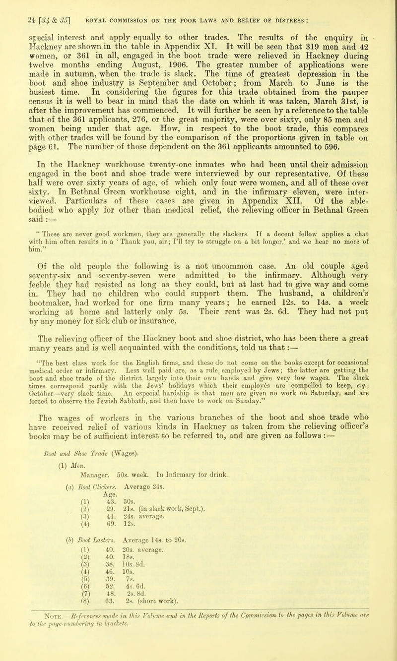 special interest and apply equally to other trades. The results of the enquiry in Hackney are shown in the table in Appendix XI. It will be seen that 319 men and 42 women, or 361 in all, engaged in the boot trade were relieved in Hackney during twelve months ending August, 1906. The greater number of applications were made in autumn, when the trade is slack. The time of greatest depression in the boot and shoe industry is September and October; from March to June is the busiest time. In considering the figures for this trade obtained from the pauper census it is well to bear in mind that the date on which it was taken, March 31st, is after the improvement has commenced. It will further be seen by a reference to the table that of the 361 applicants, 276, or the great majority, were over sixty, only 85 men and women being under that age. How, in respect to the boot trade, this compares with other trades will be found by the comparison of the proportions given in table on page 61. The number of those dependent on the 361 applicants amounted to 596. In the Hackney workhouse twenty-one inmates who had been until their admission engaged in the boot and shoe trade were interviewed by our representative. Of these half were over sixty years of age, of which only four were women, and all of these over sixty. In Bethnal Green workhouse eight, and in the infirmary eleven, were inter- viewed. Particulars of these cases are given in Appendix XII. Of the able- bodied who apply for other than medical relief, the relieving ofificer in Bethnal Green said :—  These are uever good workmen, they are generally the slackers. If a decent fellow applies a chat with him often results in a ' Thank you, sir; I'll try to struggle on a bit longer,' and we hear no more of him. Of the old people the following is a not uncommon case. An old couple aged seventy-six and seventy-seven were admitted to the infirmary. Although very feeble they had resisted as long as they could, but at last had to give way and come in. They had no children who could support them. The husband, a children's bootmaker, had worked for one firm many years; he earned 12s. to 143. a week working at home and latterly only 5s. Their rent was 2s. 6d. They had not put by any money for sick club or insurance. The relieving officer of the Hackney boot and shoe district, who has been there a great many years and is well acquainted with the conditions, told us that:— The best class work for the English firms, and these do not come on the books except for occasional medical order or infirmary. Less well paid are, as a rule, employed by Jews; the latter are getting the boot and shoe trade of the district largely into their own hands and give very low wages. The slack times correspond partly with the Jews' holidays which their employes are compelled to keep, e.g., October—very slack time. An especial hardship is that men are given no work on Saturday, and are forced to observe the Jewish Sabbath, and then have to work on Sunday. The wages of workers in the various branches of the boot and shoe trade who have received relief of various kinds in Hackney as taken from the relieving officer's books may be of sufficient interest to be referred to, and are given as follows :— Boot and Shoe Trade (Wages). (1) Men. Manager. 50s. week. In Infirmary for drin (a) Boot Clickers. Average 24s. Age. (1) - (2) 43. 30s. 29. 21s. (in slack work, Sept.). (3) 41. 24s. average. (4) 69. 12s. (b) Boot Lasters. Average 143. to 20s. a) 40. 20s. average. (2) 40. 18s. (3) 38. 10s. 8d. (4) 46. 10s. (5) 39. 7s. (6) 52. 4h. 6d. (7) 48. 2s. 8d. ^8) 63. 2s. (short work). Note.—Ri'fcrenres made in this Volume and in the Reports of the Commimon to the pages in this Volume are