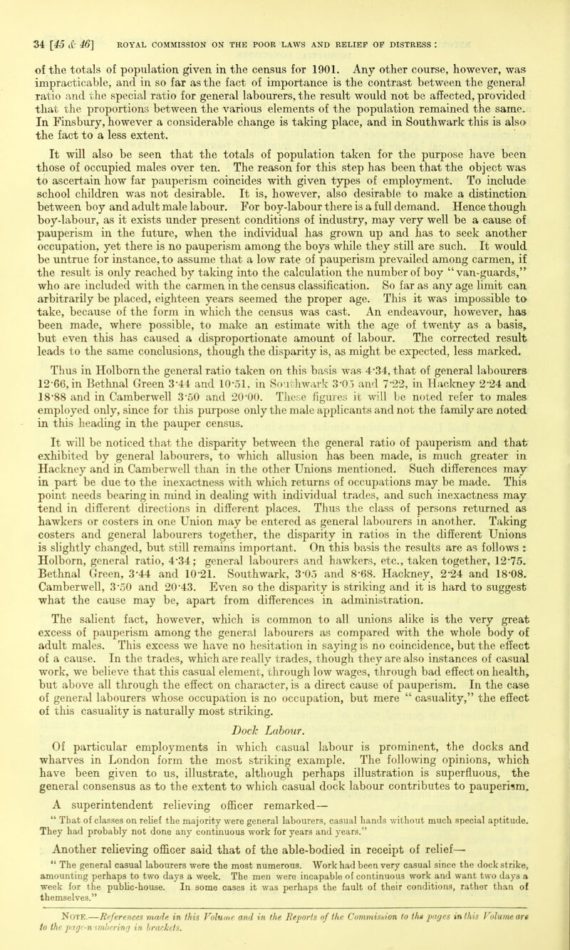 of the totals of population given in the census for 1901. Any other course, however, was impracticable, and in so far as the fact of importance is the contrast between the general ratio and the special ratio for general labourers, the result would not be affected, provided that the proportions between the various elements of the population remained the same. In Finsbury, however a considerable change is taking place, and in Southwark this is also the fact to a less extent. It will also be seen that the totals of population taken for the purpose have been those of occupied males over ten. The reason for this step has been that the object was to ascertain how far pauperism coincides with given types of employment. To include school children was not desirable. It is, however, also desirable to make a distinction between boy and adult male labour. For boy-labour there is a full demand. Hence though boy-labour, as it exists under present conditions of industry, may very well be a cause of pauperism in the future, when the individual has grown up and has to seek another occupation, yet there is no pauperism among the boys while they still are such. It would be untrue for instance, to assume that a low rate of pauperism prevailed among carmen, if the result is only reached by taking into the calculation the number of boy van-guards,'* who are included with the carmen in the census classification. So far as any age limit can arbitrarily be placed, eighteen years seemed the proper age. This it was impossible to take, because of the form in which the census was cast. An endeavour, however, has been made, where possible, to make an estimate with the age of twenty as a basis, but even this has caused a disproportionate amount of labour. The corrected result leads to the same conclusions, though the disparity is, as might be expected, less marked. Thus in Holbornthe general ratio taken on this basis was 4*34, that of general labourers 12-66, in Bethnal Green 3-44 and 10-51, in Southwark 3-05 and 7-22, in Hackney 2-24 and 18-88 and in Camberwell 3-50 and 20-00. These figures it will be noted refer to males employed only, since for this purpose only the male applicants and not the family are noted in this heading in the pauper census. It will be noticed that the disparity between the general ratio of pauperism and that exhibited by general labourers, to which allusion has been made, is much greater in Hackney and in Camberwell than in the other Unions mentioned. Such differences may in part be due to the inexactness with which returns of occupations may be made. This point needs bearing in mind in dealing with individual trades, and such inexactness may tend in different directions in different places. Thus the class of persons returned as hawkers or costers in one Union may be entered as general labourers in another. Taking costers and general labourers together, the disparity in ratios in the different Unions is slightly changed, but still remains important. On this basis the results are as follows : Holborn, general ratio, 4*34; general labourers and hawkers, etc., taken together, 12*75. Bethnal Green, 3*44 and 10-21. Southwark, 3-05 and 8-68. Hackney, 2-24 and 18-08. Camberwell, 3-50 and 20-43. Even so the disparity is striking and it is hard to suggest ■what the cause may be, apart from differences in administration. The salient fact, however, which is common to all unions alike is the very great excess of pauperism among the general labourers as compared with the whole body of adult males. This excess we have no hesitation in saying is no coincidence, but the effect of a cause. In the trades, which are really trades, though they are also instances of casual work, we believe that this casual element, through low wages, through bad effect on health, but above all through the effect on character, is a direct cause of pauperism. In the case of general labourers whose occupation is no occupation, but mere  casuality, the effect of this casuality is naturally most striking. Dock Labour. Of particular employments in which casual labour is prominent, the docks and wharves in London form the most striking example. The following opinions, which have been given to us, illustrate, although perhaps illustration is superfluous, the general consensus as to the extent to which casual dock labour contributes to pauperism. A superintendent relieving officer remarked—  That of classes on relief the majority were general labourers, casual hands without much special aptitude. They had probably not done any continuous work for years and years. Another relieving officer said that of the able-bodied in receipt of relief—  The general casual labourers were the most numerous. Work had been very casual since the dock strike, amounting perhaps to two days a week. The men were incapable of continuous work and want two days a week for the pubUc-house. In some cases it was perhaps the fault of their conditions, rather than of themselves. Note.—References made in this Volume and in the Eeports of the Commisnion to tht pages in this Volume art