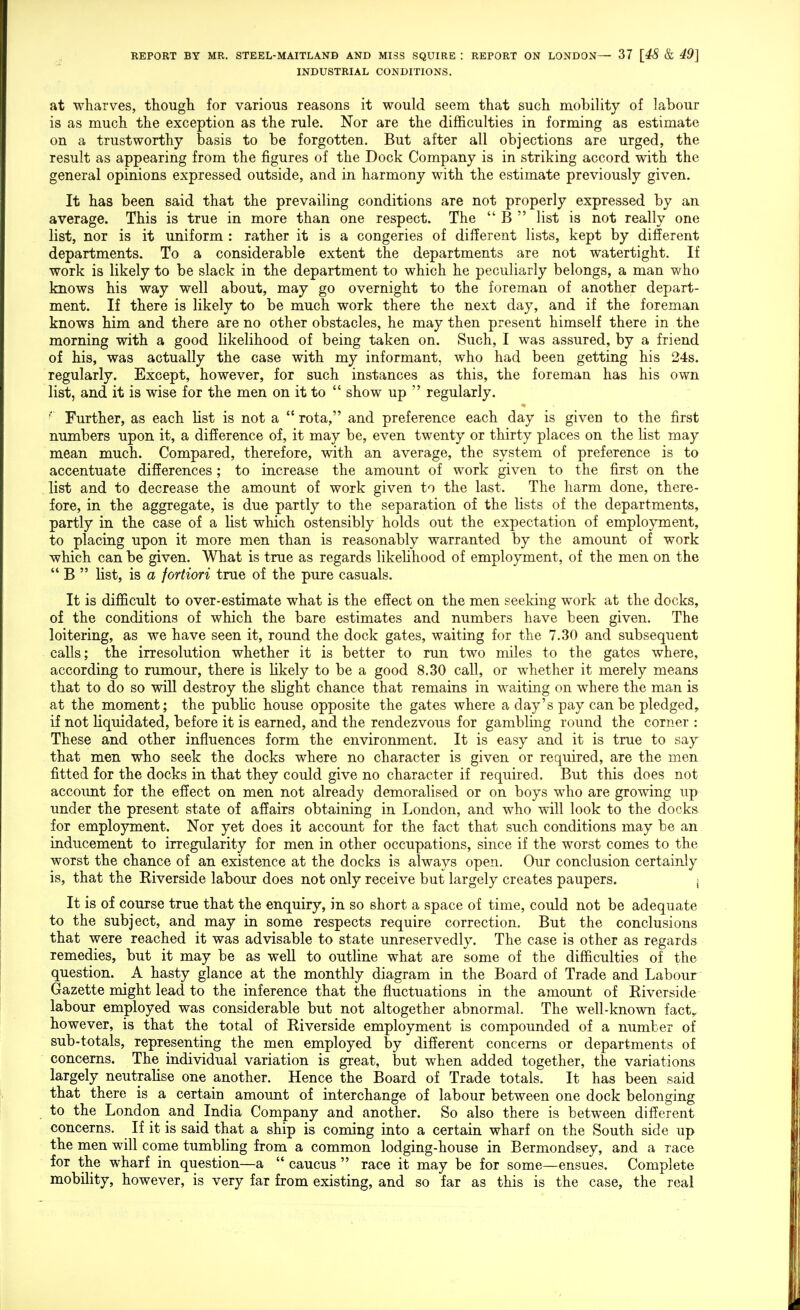 INDUSTRIAL CONDITIONS. at wharves, though for various reasons it would seem that such mobility of labour is as much the exception as the rule. Nor are the difl&culties in forming as estimate on a trustworthy basis to be forgotten. But after all objections are urged, the result as appearing from the figures of the Dock Company is in striking accord with the general opinions expressed outside, and in harmony with the estimate previously given. It has been said that the prevailing conditions are not properly expressed by an average. This is true in more than one respect. The  B  list is not really one list, nor is it uniform : rather it is a congeries of difEerent lists, kept by different departments. To a considerable extent the departments are not watertight. If work is likely to be slack in the department to which he peculiarly belongs, a man who knows his way well about, may go overnight to the foreman of another depart- ment. If there is likely to be much work there the next day, and if the foreman knows him and there are no other obstacles, he may then present himself there in the morning with a good likelihood of being taken on. Such, I was assured, by a friend of his, was actually the case with my informant, who had been getting his 24s. regularly. Except, however, for such instances as this, the foreman has his own list, and it is wise for the men on it to  show up  regularly. Further, as each list is not a  rota, and preference each day is given to the first numbers upon it, a difference of, it may be, even twenty or thirty places on the Kst may mean much. Compared, therefore, with an average, the system of preference is to accentuate differences; to increase the amount of work given to the first on the list and to decrease the amount of work given to the last. The harm done, there- fore, in the aggregate, is due partly to the separation of the lists of the departments, partly in the case of a list which ostensibly holds out the expectation of employment, to placing upon it more men than is reasonably warranted by the amount of work which can be given. What is true as regards likelihood of employment, of the men on the  B  list, is a fortiori true of the pure casuals. It is difficult to over-estimate what is the effect on the men seeking work at the docks, of the conditions of which the bare estimates and numbers have been given. The loitering, as we have seen it, round the dock gates, waiting for the 7.30 and subsequent calls; the irresolution whether it is better to run two miles to the gates where, according to rumour, there is likely to be a good 8.30 call, or whether it merely means that to do so will destroy the slight chance that remains in waiting on where the man is at the moment; the public house opposite the gates where a day's pay can be pledged, if not liquidated, before it is earned, and the rendezvous for gambling round the corner : These and other influences form the environment. It is easy and it is true to say- that men who seek the docks where no character is given or required, are the men fitted for the docks in that they could give no character if required. But this does not accoimt for the effect on men not already demoralised or on boys who are growing up under the present state of affairs obtaining in London, and who will look to the docks for employment. Nor yet does it account for the fact that such conditions may be an inducement to irregularity for men in other occupations, since if the worst comes to the worst the chance of an existence at the docks is always open. Our conclusion certainly is, that the Eiverside labour does not only receive but largely creates paupers. ; It is of course true that the enquiry, in so short a space of time, could not be adequate to the subject, and may in some respects require correction. But the conclusions that were reached it was advisable to state imreservedly. The case is other as regards remedies, but it may be as well to outline what are some of the difficulties of the question. A hasty glance at the monthly diagram in the Board of Trade and Labour Gazette might lead to the inference that the fluctuations in the amount of Riverside labour employed was considerable but not altogether abnormal. The well-known fact,, however, is that the total of Riverside employment is compounded of a number of sub-totals, representing the men employed by different concerns or departments of concerns. The individual variation is great, but when added together, the variations largely neutralise one another. Hence the Board of Trade totals. It has been said that there is a certain amount of interchange of labour between one dock belonging to the London and India Company and another. So also there is between different concerns. If it is said that a ship is coming into a certain wharf on the South side up the men will come tumbhng from a common lodging-house in Bermondsey, and a race for the wharf in question—a  caucus  race it may be for some—ensues. Complete mobility, however, is very far from existing, and so far as this is the case, the real