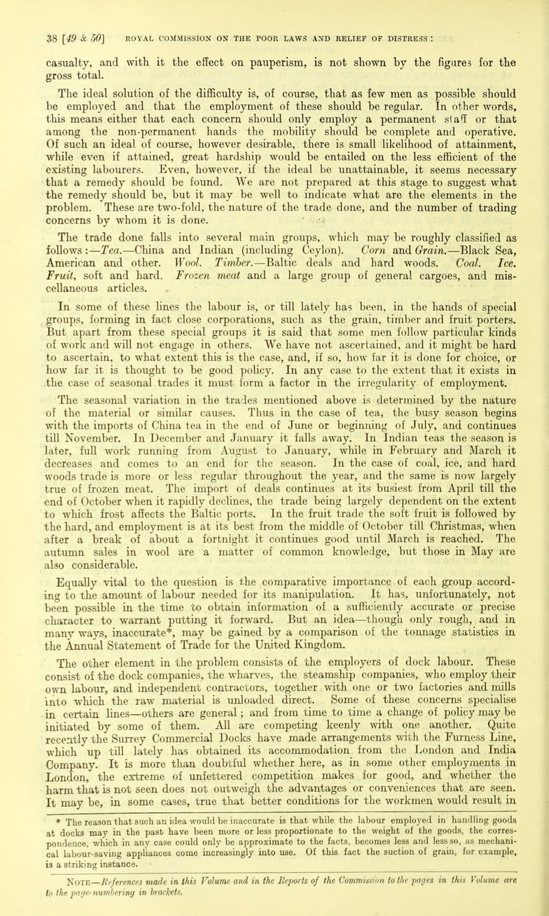 casualty, and with it the effect on pauperism, is not shown by the figares for the gross total. The ideal solution of the difficulty is, of course, that as few men as possible should be employed and that the employment of these should be regular. In other words, this means either that each concern should only employ a permanent staff or that among the non-permanent hands the mobility should be complete and operative. Of such an ideal of course, however desirable, there is small likelihood of attainment, while even if attained, great hardship would be entailed on the less efficient of the existing labourers. Even, however, if the ideal be unattainable, it seems necessary that a remedy should be found. We are not prepared at this stage to suggest what the remedy should be, but it may be well to indicate what are the elements in the problem. These are two-fold, the nature of the trade done, and the number of trading concerns by whom it is done. The trade done falls into several main groups, which may be roughly classified as follows :—Tea.—China and Indian (including Ceylon). Corn and Grain.—Black Sea, American and other. Wool. Timber.—Baltic deals and hard woods. Coal. Ice. Fruit, soft and hard. Frozen meat and a large group of general cargoes, and mis- cellaneous articles. In some of these lines the labour is, or till lately has been, in the hands of special ^ groups, forming in fact close corporations, such as the grain, timber and fruit porters. But apart from these special groups it is said that some men follow particular kinds of work and will not engage in others. We have not ascertained, and it might be hard to ascertain, to what extent this is the case, and, if so, how far it is done for choice, or how far it is thought to be good policy. In any case to the extent that it exists in the case of seasonal trades it must form a factor in the irregularity of employment. The seasonal variation in the trades mentioned above is determined by the nature of the material or similar causes. Thus in the case of tea, the busy season begins with the imports of China tea in the end of June or beginning of July, and continues till November. In December and January it falls away. In Indian teas the season is later, full work running from August to January, while in February and March it decreases and comes to an end for the season. In the case of coal, ice, and hard woods trade is more or less regular throughout the year, and the same is now largely true of frozen meat. The import of deals continues at its busiest from April till the end of October when it rapidly declines, the trade being largely dependent on the extent to which frost affects the Baltic ports. In the fruit trade the soft fruit is followed by the hard, and employment is at its best from the middle of October till Christmas, when after a break of about a fortnight it continues good until March is reached. The autumn sales in wool are a matter of common knowledge, but those in May are also considerable. Equally vital to the question is the comparative importance of each group accord- ing to the amount of labour needed for its manipulation. It has, unfortunately, not been possible in the time to obtain information of a sufficiently accurate or precise character to warrant putting it forward. But an idea—though only rough, and in many ways, inaccurate*, may be gained by a comparison of the tonnage statistics in the Annual Statement of Trade for the United Kingdom. The other element in the problem consists of the employers of dock labour. These consist of the dock companies, the wharves, the steamship companies, who employ their own labour, and independent contractors, together with one or two factories and mills into which the raw material is unloaded direct. Some of these concerns specialise in certain lines—others are general; and from time to time a change of policy may be initiated by some of them. All are competing keenly with one another. Quite recently the Surrey Commercial Docks have made arrangements with the Furness Line, which up till lately has obtained its accommodation from the London and India Company. It is more than doubtful whether here, as in some other employments in London, the extreme of unfettered competition makes for good, and whether the harm that is not seen does not outweigh the advantages or conveniences that are seen. It may be, in some cases, true that better conditions for the workmen would result in * The reason that such an idea would be inaccurate is that while the labour employed in handling goods at docks may in the past have been more or less proportionate to the weight of the goods, the corres- pondence, which in any case could only be approximate to the facts, becomes less and less so, as mechani- cal labour-saving appliances come increasingly into use. Of this fact the suction of grain, for example, is a striking instance. JJOTE—Rpferencps made in this Volume and in the Reports of the Commission to the yages in this Volume are