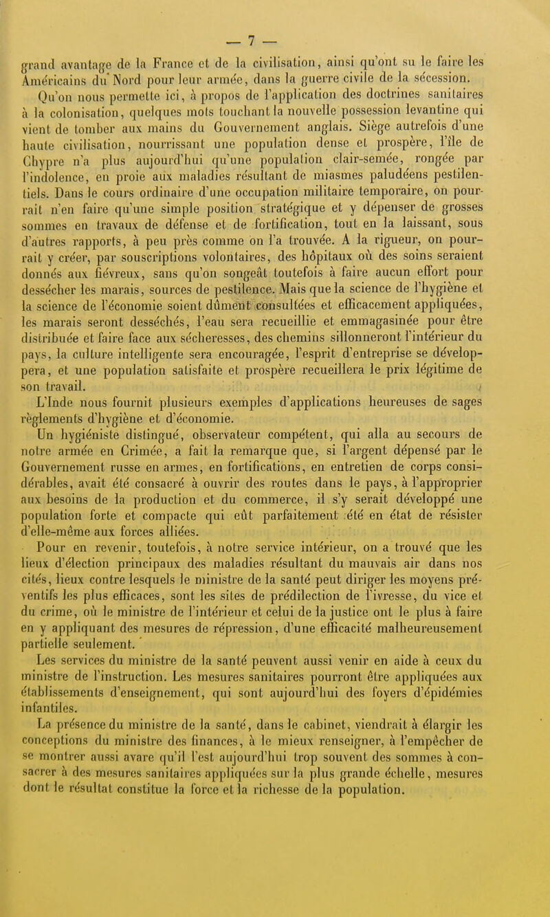 {jrand avantage de la France et de la civilisation, ainsi qu'ont su le faire les Aniéiicains du Nord pour leur arme'c, dans la guerre civile de la se'cession. Qu'on nous permette ici, à propos de l'application des doctrines sanitaires à la colonisation, quelques mots touchant la nouvelle possession levantine qui vient de tomber aux mains du Gouvernement anglais. Siège autrefois d'une haute civilisation, nourrissant une population dense et prospère, l'île de Chypre n'a plus aujourd'hui qu'une population clair-semée, ronge'e par l'indolence, en proie aux maladies re'sultant de miasmes palude'ens pestilen- tiels. Dans le cours ordinaire d'une occupation militaire temporaire, on pour- rait n'en faire qu'une simple position stratégique et y dépenser de grosses sommes en travaux de défense et de fortification, tout en la laissant, sous d'autres rapports, à peu près comme on l'a trouve'e. A la rigueur, on pour- rait y créer, par souscriptions volontaires, des hôpitaux où des soins seraient donnés aux fiévreux, sans qu'on songeât toutefois à faire aucun effort pour dessécher les marais, sources de pestilence. Mais que la science de l'hygiène et la science de l'économie soient dûment consultées et efficacement appliquées, les marais seront desséchés, l'eau sera recueillie et emmagasinée pour être distribuée et faire face aux sécheresses, des chemins sillonneront l'intérieur du pays, la culture intelligente sera encouragée, l'esprit d'entreprise se dévelop- pera, et une population satisfaite et prospère recueillera le prix légitime de son travail. L'Inde nous fournit plusieurs exemples d'applications heureuses de sages règlements d'hygiène et d'économie. Un hygiéniste distingué, observateur compétent, qui alla au secours de notre armée en Grimée, a fait la remarque que, si l'argent dépensé par le Gouvernement russe en armes, en fortifications, en entretien de corps consi- dérables, avait été consacré à ouvrir des routes dans le pays, à l'approprier aux besoins de la production et du commerce, il s'y serait développé une population forte et compacte qui eût parfaitement .été en état de résister d'elle-même aux forces alliées. Pour en revenir, toutefois, à notre service intérieur, on a trouvé que les lieux d'élection principaux des maladies résultant du mauvais air dans nos cités, lieux contre lesquels le ministre de la santé peut diriger les moyens pré- ventifs les plus efficaces, sont les sites de pi^édilection de l'ivresse, du vice et du crime, où le ministre de l'intérieur et celui de la justice ont le plus à faire en y appliquant des mesures de répression, d'une efficacité malheureusement partielle seulement. Les services du ministre de la santé peuvent aussi venir en aide à ceux du ministre de l'instruction. Les mesures sanitaires pourront être appliquées aux établissements d'enseignement, qui sont aujourd'hui des foyers d'épidémies infantiles. La présence du ministre de la santé, dans le cabinet, viendrait à élargir les conceptions du ministre des finances, à le mieux renseigner, à l'empêcher de se montrer aussi avare qu'il l'est aujourd'hui trop souvent des sommes à con- sacrer à des mesures sanitaires appliquées sur la plus grande échelle, mesures dont le résultat constitue la force et la richesse de la population.