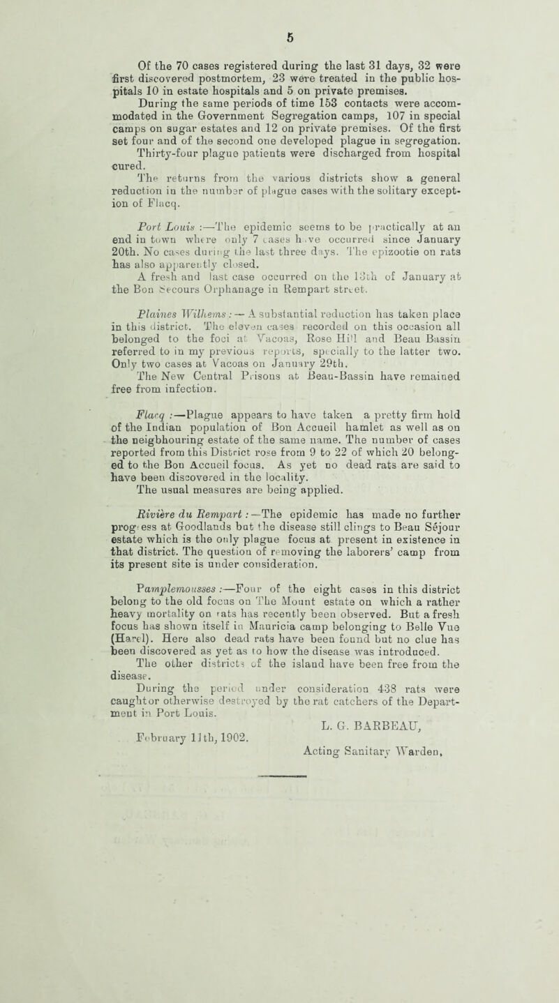 Of the 70 cases registered during the last 31 days, 32 were first discovered postmortem, 23 were treated in the public hos- pitals 10 in estate hospitals and 5 on private premises. During the same periods of time 153 contacts were accom- modated in the Government Segregation camps, 107 in special camps on sugar estates and 12 on private premises. Of the first set four and of the second one developed plague in segregation. Thirty-four plague patients were discharged from hospital cured. The returns from the various districts show a general reduction iu the number of plague cases with the solitary except- ion of Flacq. Port Louis :—The epidemic seems to be practically at an end in town where only 7 eases h.ve occurred since .January 20th. No cases during t.he last three days. The epizootie on rats has also apparently closed. A fresh and last case occurred on the loth of January at the Bon becours Orphanage in Rempart street. Plaines Wilhems : — A substantial reduction has taken place in this district. The eleven cases recorded on this occasion all belonged to the foci at Vacoas, Rose Hid and Beau Bassin referred to in my previous reports, specially to the latter two. Only two cases at Vacoas on January 29th. The New Central Prisons at Beau-Bassin have remained free from infection. Flacq :—Plague appears to have taken a pretty firm hold of the Indian population of Bon Accueil hamlet as well as on the neighbouring estate of the same name. The number of cases reported from this District rose from 9 to 22 of which 20 belong- ed to the Bon Accueil focus. As yet no dead rats are said to have been discovered in the locality. The usual measures are being applied. Riviere du Rempart:—The epidemic has made no farther prog'ess at Goodlands but the disease still clings to Beau Sejour estate which is the only plague focus at present in existence iu that district. The question of removing the laborers’ camp from its present site is under consideration. Pamplemousses :—Four of the eight cases in this district belong to the old focus on The Mount estate on which a rather heavy mortality on >ats has recently been observed. But afresh focus has shown itself in Mauricia camp belonging to Belle Yue (Harel). Here also dead rats have been found but no clue has been discovered as yet as to how the disease was introduced. The other districts of the island have been free from the disease. During the period under consideration 438 rats were caughtor otherwise destroyed by the rat catchers of the Depart- ment in Port Louis. February 11 tl), 1902. L. G. BARBEAU,