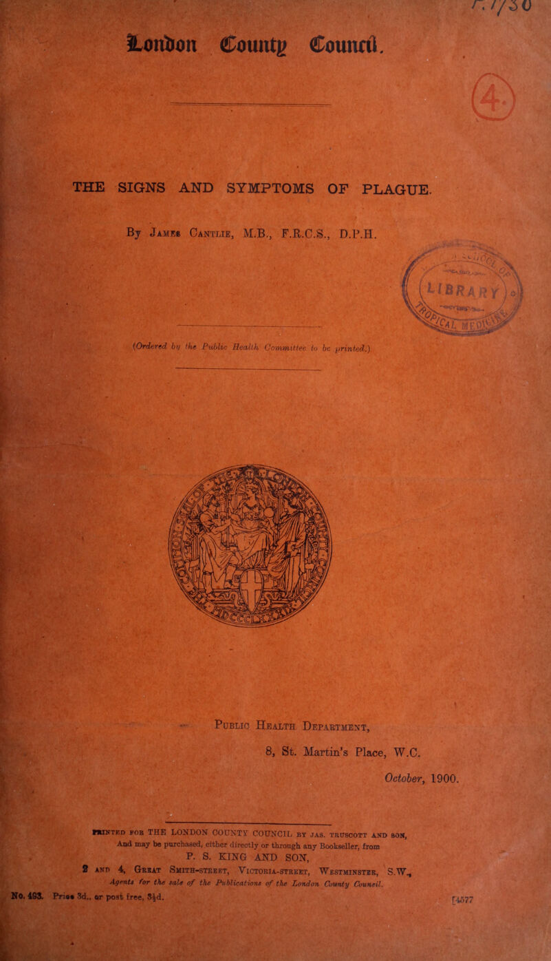 THE SIGNS AND SYMPTOMS OF PLAGUE. By JtMF,e CiNTllE, M.B., F.R.C.S., D.F.H. (Ordered by the Public Health Committee to be printed.) o ' Public Health Department, 8, St. Martin’s Place, W.C. October, 1900. ffclNTED fob THE LONDON COUNTY COUNCIL by jas. trdscott and son, And may be purchased, either directly or through any Bookseller, from P. S. KING AND SON, 2 and 4, Great Smith-street, Yictoria-street, Westminster, S.W., Agent* for the sale of the Publications of the London County Council. No. 4SS. Pria* 3d., or post free, S£d. • [-1577