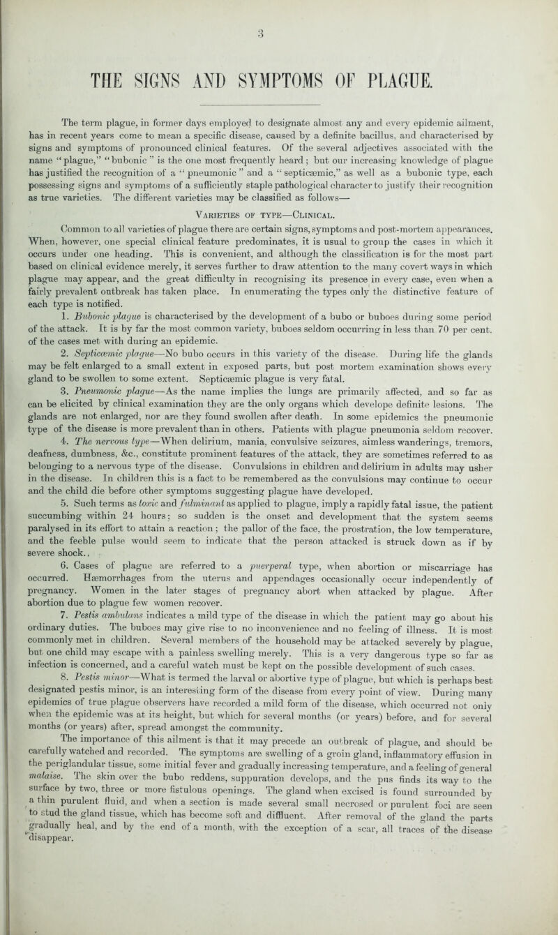 THE SIGNS AND SYMPTOMS OF PLAGUE. The term plague, in former days employed to designate almost any and every epidemic ailment, has in recent years come to mean a specific disease, caused by a definite bacillus, and characterised by signs and symptoms of pronounced clinical features. Of the several adjectives associated with the name “plague,” “bubonic ” is the one most frequently heard; but our increasing knowledge of plague has justified the recognition of a “pneumonic” and a “ septicasmic,” as well as a bubonic type, each possessing signs and symptoms of a sufficiently staple pathological character to justify their recognition as true varieties. The different varieties may be classified as follows— Varieties of type—Clinical. Common to all varieties of plague there are certain signs, symptoms and post-mortem appearances. When, however, one special clinical feature predominates, it is usual to group the cases in which it occurs under one heading. This is convenient, and although the classification is for the most part based on clinical evidence merely, it serves further to draw attention to the many covert ways in which plague may appear, and the great difficulty in recognising its presence in every case, even when a fairly prevalent outbreak has taken place. In enumerating the types only the distinctive feature of each type is notified. 1. Bubonic plague is characterised by the development of a bubo or buboes during some period of the attack. It is by far the most common variety, buboes seldom occurring in less than 70 per cent, of the cases met with during an epidemic. 2. Septiccemic plague—No bubo occurs in this variety of the disease. During life the glands may be felt enlarged to a small extent in exposed parts, but post mortem examination shows every gland to be swollen to some extent. Septicsemic plague is very fatal. 3. Bneumonic plague—As the name implies the lungs are primarily affected, and so far as can be elicited by clinical examination they are the only organs which develope definite lesions. The glands are not enlarged, nor are they found swollen after death. In some epidemics the pneumonic type of the disease is more prevalent than in others. Patients with plague pneumonia seldom recover. 4. The nervous type—When delirium, mania, convulsive seizures, aimless wanderings, tremors, deafness, dumbness, &c., constitute prominent features of the attack, they are sometimes referred to as belonging to a nervous type of the disease. Convulsions in children and delirium in adults may usher in the disease. In children this is a fact to be remembered as the convulsions may continue to occur and the child die before other symptoms suggesting plague have developed. 5. Such terms as toxic and fulminant as applied to plague, imply a rapidly fatal issue, the patient succumbing within 24 hours; so sudden is the onset and development that the system seems paralysed in its effort to attain a reaction; the pallor of the face, the prosti’ation, the low temperature, and the feeble pulse would seem to indicate that the person attacked is struck down as if by severe shock., 6. Cases of plague are referred to a puerperal type, when abortion or miscarriage has occurred. Hemorrhages from the uterus and appendages occasionally occur independently of pregnancy. Women in the later stages of pregnancy abort when attacked by plague. After abortion due to plague few women recover. 7. Pestis ambulans indicates a mild type of the disease in which the patient may go about his ordinary duties. The buboes may give rise to no inconvenience and no feeling of illness. It is most commonly met in children. Several members of the household may be attacked severely by plague, but one child may escape with a painless swelling merely. This is a very dangerous type so far as infection is concerned, and a careful watch must be kept on the possible development of such cases. 8. Pestis minoi What is termed t he larval or abortive type of plague, but which is perhaps best designated pestis minor, is an interesting form of the disease from ever}r point of view. During many epidemics of true plague observers have recorded a mild form of the disease, which occurred not only when the epidemic was at its height, but which for several months (or years) before, and for several months (or years) after, spread amongst the community. The importance of this ailment is that it may precede an outbreak of plague, and should be carefully watched and recorded. The symptoms are swelling of a groin gland, inflammatory effusion in the periglandular tissue, some initial fever and gradually increasing temperature, and a feeling of general malaise. The skin over the bubo reddens, suppuration develops, and the pus finds its way to the surface by two, three or more fistulous openings. The gland when excised is found surrounded by a thin purulent fluid, and when a section is made several small necrosed or purulent foci are seen to stud the gland tissue, which has become soft and diffluent. After removal of the gland the parts ^gradually heal, and by the end of a month, with the exception of a scar, all traces of the disease 1 disappear.