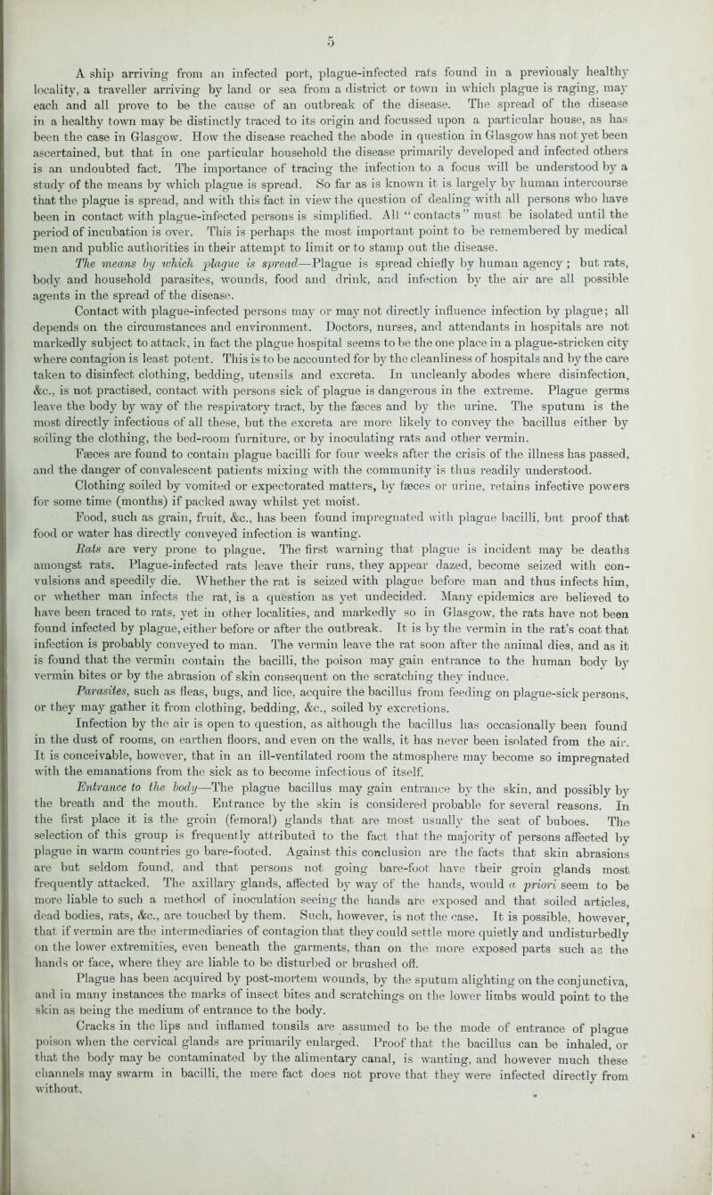 A ship arriving from an infected port, plague-infected rats found in a previously healthy locality, a traveller ai’riving by land or sea from a district or town in which plague is raging, may each and all prove to be the cause of an outbreak of the disease. The spread of the disease in a healthy town may be distinctly traced to its origin and focussed upon a particular house, as has been the case in Glasgow. How the disease reached the abode in question in Glasgow has not yet been ascertained, but that in one particular household the disease primarily developed and infected others is an undoubted fact. The importance of tracing the infection to a focus will be understood by a study of the means by which plague is spread. So far as is known it is largely by human intercourse that the plague is spread, and with this fact in view the question of dealing writh all persons who have been in contact with plague-infected persons is simplified. All “contacts” must be isolated until the period of incubation is over. This is perhaps the most important point to be remembered by medical men and public authorities in their attempt to limit or to stamp out the disease. The means by which plague is spread—Plague is spread chiefly by human agency ; but rats, body and household parasites, wounds, food and drink, and infection by the air are all possible agents in the spread of the disease. Contact with plague-infected persons may or may not directly influence infection by plague; all depends on the circumstances and environment. Doctors, nurses, and attendants in hospitals are not markedly subject to attack, in fact the plague hospital seems to be the one place in a plague-stricken city where contagion is least potent. This is to be accounted for by the cleanliness of hospitals and by the care taken to disinfect clothing, bedding, utensils and excreta. In uncleanly abodes where disinfection, &c., is not practised, contact with persons sick of plague is dangerous in the extreme. Plague germs leave the body by way of the respiratory tract, by the faeces and by the urine. The sputum is the most directly infectious of all these, but the excreta are more likely to convey the bacillus either by soiling the clothing, the bed-room furniture, or by inoculating rats and other vermin. Faeces are found to contain plague bacilli for four weeks after the crisis of the illness has passed, and the danger of convalescent patients mixing with the community is thus readily understood. Clothing soiled by vomited or expectorated matters, by faeces or urine, retains infective powers for some time (months) if packed away whilst yet moist. Food, such as grain, fruit, &c., has been found impregnated with plague bacilli, but proof that food or water has directly conveyed infection is wanting. Rats are very prone to plague. The first warning that plague is incident may be deaths amongst rats. Plague-infected rats leave their runs, they appear dazed, become seized with con- vulsions and speedily die. Whether the rat is seized with plague before man and thus infects him, or whether man infects the rat, is a question as yet undecided. Many epidemics are believed to have been traced to rats, yet in other localities, and markedly so in Glasgow, the rats have not been found infected by plague, either before or after the outbreak. It is by the vermin in the rat’s coat that infection is probably conveyed to man. The vermin leave the l’at soon after the animal dies, and as it is found that the vermin contain the bacilli, the poison may gain entrance to the human body by vermin bites or by the abrasion of skin consequent on the scratching they induce. Parasites, such as fleas, bugs, and lice, acquire the bacillus from feeding on plague-sick persons, or they may gather it from clothing, bedding, &c., soiled by excretions. Infection by the air is open to question, as although the bacillus has occasionally been found in the dust of rooms, on earthen floors, and even on the walls, it has never been isolated from the air. It is conceivable, however, that in an ill-ventilated room the atmosphere may become so impregnated with the emanations from the sick as to become infectious of itself. Entrance to the body—The plague bacillus may gain entrance by the skin, and possibly by the breath and the mouth. Entrance by the skin is considered probable for several reasons. In the first place it is the groin (femoral) glands that are most usually the seat of buboes. The selection of this group is frequently attributed to the fact that the majority of persons affected by plague in warm countries go bare-footed. Against this conclusion are the facts that skin abrasions are but seldom found, and that persons not going bare-foot have their groin glands most frequently attacked. The axillary glands, affected by way of the hands, would a priori seem to be more liable to such a method of inoculation seeing the hands are exposed and that soiled articles, dead bodies, rats, &c., are touched by them. Such, however, is not the case. It is possible, however that if vermin are the intermediaries of contagion that they could settle more quietly and undisturbedly on the lower extremities, even beneath the garments, than on the more exposed parts such as the hands or face, where they are liable to be disturbed or brushed off. Plague has been acquired by post-mortem wounds, by the sputum alighting on the conjunctiva, and in many instances the marks of insect bites and scratchings on the lower limbs would point to the skin as being the medium of entrance to the body. Cracks in the lips and inflamed tonsils are assumed to be the mode of entrance of plague poison when the cervical glands are primarily enlarged. Proof that the bacillus can be inhaled, or that the body may be contaminated by the alimentary canal, is wanting, and however much these channels may swarm in bacilli, the mere fact does not prove that they were infected directly from without.