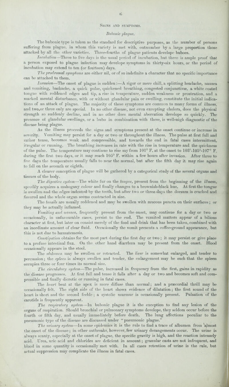 Signs and symptoms. Bubonic plague. The bubonic type is taken as the standard for descriptive purposes, as t he number of persons suffering from plague, in whom this variety is met with, outnumber by a large proportion those attacked by all the other varieties. Three-fourths of plague patients develop*' buboes. Incubation—Three to five days is the usual period of incubation, but there is ample proof that a person exposed to plague infection may develope symptoms in thirty-six hours, or the period of incubation may extend to ten (or fourteen) days. The prodromal symptoms are either nil, or of so indefinite a character that no specific importance can be attached to them. Invasion—The onset of plague is sudden:—A rigor or mere chill, a splitting headache, nausea and vomiting, backache, a quick pulse, quickened breathing, congested conjunctivas, a white coated tongue with reddened edges and tip, a rise in temperature, sudden weakness or prostration, and a marked mental disturbance, with or without glandular pain or swelling, constitute the initial indica- tions of an attack of plague. The majority of these symptoms are common to many forms of illness, and two.or three only are special. In no other disease, not even excepting cholera, does the physical strength so suddenly decline, and in no other does mental aberration develope so quickly. The presence ot glandular swellings, or a bubo in combination with these, is well-nigh diagnostic of the disease being plague. As the illness proceeds the signs and symptoms present at the onset continue or increase in severity. Vomiting may persist for a day or two or throughout the illness. The pulse at first full and rather tense, becomes weak and compressible, and towards the end in fatal cases intermittent, irregular or running. The breathing increases in rate with the rise in temperature and the quickness of the pulse. The temperature may continue to rise say from 101° F. at the onset to 103°-105°-107° F. during the first two days, or it may reach 105° F. within a few hours after invasion. After three to five days the temperature usually falls to near the normal, but after the fifth day it may rise again to fall on the seventh or eighth. A clearer conception of plague will be gathered by a categorical study of the several organs and tissues of the body. The digestive system—The white fur on the tongue, present from the beginning of the illness, speedily acquires a mahogany colour and finally changes to a brownish-black hue. At first the tongue is swollen and the edges indented by the teeth, but after two or three days the dorsum is cracked and fissured and the whole organ seems contracted in size. The tonsils are usually reddened and may be swollen with mucous puncta on their surfaces; or they may be actually inflamed. Vomiting and nausea, frequently present from the onset, may continue for a day or two or occasionally, in unfavourable cases, persist to the end. The vomited matters appear of a bilious character at first, but later on consist merely of the food and drink that has been taken, combined with an inordinate amount of clear fluid. Occasionally the vomit presents a coffee-ground appearance, but this is not due to hasmatemesis. Constipation obtains for the most part during the first day or two ; it may persist or give place to a profuse intestinal flux. On the other hand diarrhoea may be present- from the onset. Blood occasionally appears in the stool. The abdomen may be swollen or retracted. The liver is somewhat enlarged, and tender to percussion; the spleen is always swollen and tender, the enlargement may be such that the spleen occupies three or four times its normal size. The circulatory system—The pulse, increased in frequency from the first, gains in rapidity as the disease progresses. At first full and tense it fails after a day or two and becomes soft and com- pressible and finally dicrotic or running in fatal cases. The heart beat at the apex is more diffuse than normal; and a praecordial thrill may be occasionally felt. The right side of the heart shows evidence of dilatation; the first sound of the heart is short and the second feeble ; a systolic murmur is occasionally present. Pulsation of the carotids is frequently apparent. The respiratory system—In bubonic plague it is the exception to find any lesion of the organs of respiration. Should bronchial or pulmonary symptoms develope, they seldom occur before the fourth or fifth day, and usually immediately before death. The lung affections peculiar to the pneumonic type of the disease are discussed under “ pneumonic plague.” The urinary system—In some epidemics it is the rule to find a trace of albumen from 'almost the onset of the disease ; in other outbreaks, however, few urinary derangements occur. The urine is always scanty, especially at the onset of plague, the specific gravity is high, and the reaction intensely acid. Urea, uric acid and chlorides are deficient in amount; granular casts are not infrequent, and blood in some quantity is occasionally met with. In all cases retention of urine is the rule, but actual suppression may complicate the illness in fatal cases.