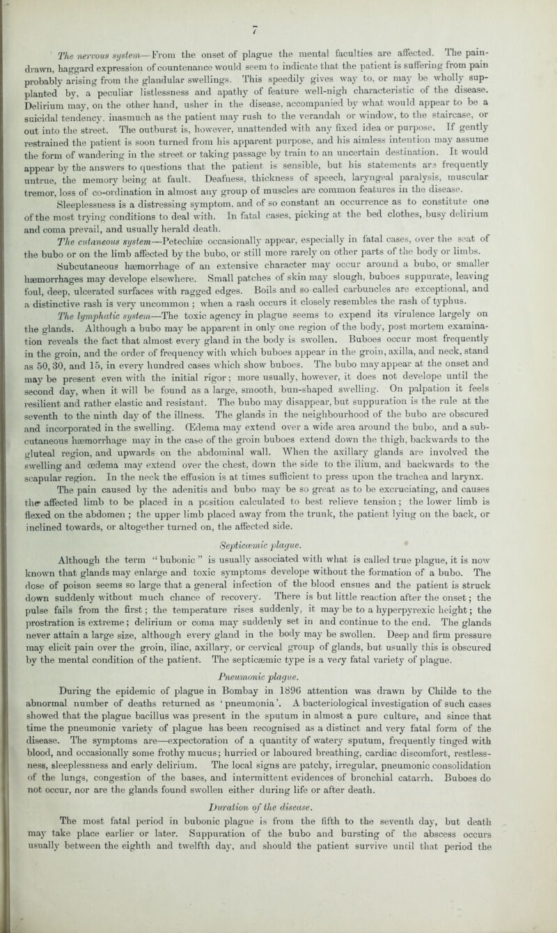 ’ The nervous system—From the onset of plague the mental faculties are affected. The pain- drawn, haggard expression of countenance would seem to indicate that the patient is suffering from pain probably arising from the glandular swellings. This speedily gives way to, or may be wholly sup- planted* by, a peculiar listlessness and apathy of feature well-nigh characteristic of the disease. Delirium may, on the other hand, usher in the disease, accompanied by what would appear to be a suicidal tendency, inasmuch as the patient may rush to the verandah or window, to the staircase, or out into the street. The outburst is, however, unattended with any fixed idea or purpose. If gently restrained the patient is soon turned from his apparent purpose, and his aimless intention may assume the form of wandering in the street or taking passage by train to an uncertain destination. It would appear by the answers to questions that the patient is sensible, but his statements are frequently untrue, the memory being at fault. Deafness, thickness of speech, laryngeal paralysis, muscular ti’emor, loss of co-ordination in almost any group of muscles are common features in the disease. Sleeplessness is a distressing symptom, and of so constant an occurrence as to constitute one of the most trying conditions to deal with. In fatal cases, picking at the bed clothes, busy delirium and coma prevail, and usually herald death. The cutaneous system—Petechias occasionally appear, especially in fatal cases, over the seat of the bubo or on the limb affected by the bubo, or still more rarely on other parts of the body or limbs. Subcutaneous hasmorrhage of an extensive character may occur around a bubo, or smaller haemorrhages may develope elsewhere. Small patches of skin may slough, buboes suppurate, leaving foul, deep, ulcerated surfaces with ragged edges. Boils and so called carbuncles are exceptional, and a distinctive rash is very uncommon ; when a rash occurs it closely resembles the rash of typhus. The lymphatic system—The toxic agency in plague seems to expend its virulence largely on the glands. Although a bubo may be apparent in only one region of the body, post mortem examina- tion reveals the fact that almost every gland in the body is swollen. Buboes occur most frequently in the groin, and the order of frequency with which buboes appear in the groin, axilla, and neck, stand as 50, 30, and 15, in every hundred cases which show buboes. The bubo may appear at the onset and may be present even with the initial rigor; more usually, however, it does not develope until the second day, when it will be found as a large, smooth, bun-shaped swelling. On palpation it feels resilient and rather elastic and resistant. The bubo may disappear, but suppuration is the rule at the seventh to the ninth day of the illness. The glands in the neighbourhood of the bubo are obscured and incorporated in the swelling. (Edema may extend over a wide area around the bubo, and a sub- cutaneous haemorrhage may in the case of the groin buboes extend down the thigh, backwards to the gluteal region, and upwards on the abdominal wall. When the axillary glands are involved the swelling and oedema may extend over the chest, down the side to the ilium, and backwards to the scapular region. In the neck the effusion is at times sufficient to press upon the trachea and larynx. The pain caused by the adenitis and bubo may be so great as to be excruciating, and causes the- affected limb to be placed in a position calculated to best relieve tension; the lower limb is flexed on the abdomen ; the upper limb placed away from the trunk, the patient lying on the back, or inclined towards, or altogether turned on, the affected side. Septiccemic plague. Although the term “ bubonic ” is usually associated with what is called true plague, it is now known that glands may enlarge and toxic symptoms develope without the formation of a bubo. The dose of poison seems so large that a general infection of the blood ensues and the patient is struck down suddenly without much chance of recovery. There is but little reaction after the onset; the pulse fails from the first; the temperature rises suddenly, it may be to a hyperpyrexic height; the prostration is extreme; delirium or coma may suddenly set in and continue to the end. The glands never attain a large size, although every gland in the body may be swollen. Deep and firm pressure may elicit pain over the groin, iliac, axillary, or cervical group of glands, but usually this is obscured by the mental condition of the patient. The septicasmic type is a very fatal variety of plague. Pneumonic plague. During the epidemic of plague in Bombay in 189G attention was drawn by Childe to the abnormal number of deaths returned as ‘ pneumonia A bacteriological investigation of such cases showed that the plague bacillus was present in the sputum in almost a pure culture, and since that time the pneumonic variety of plague has been recognised as a distinct and very fatal fonn of the disease. The symptoms are—expectoration of a quantity of watery sputum, frequently tinged with blood, and occasionally some frothy mucus; hurried or laboured breathing, cardiac discomfort, restless- ness, sleeplessness and early delirium. The local signs are patchy, irregular, pneumonic consolidation of the lungs, congestion of the bases, and intermittent evidences of bronchial catarrh. Buboes do not occur, nor are the glands found swollen either during life or after death. Duration of the disease. The most fatal period in bubonic plague is from the fifth to the seventh day, but death may take place earlier or later. Suppuration of the bubo and bursting of the abscess occurs usually between the eighth and twelfth day, and should the patient survive until that period the