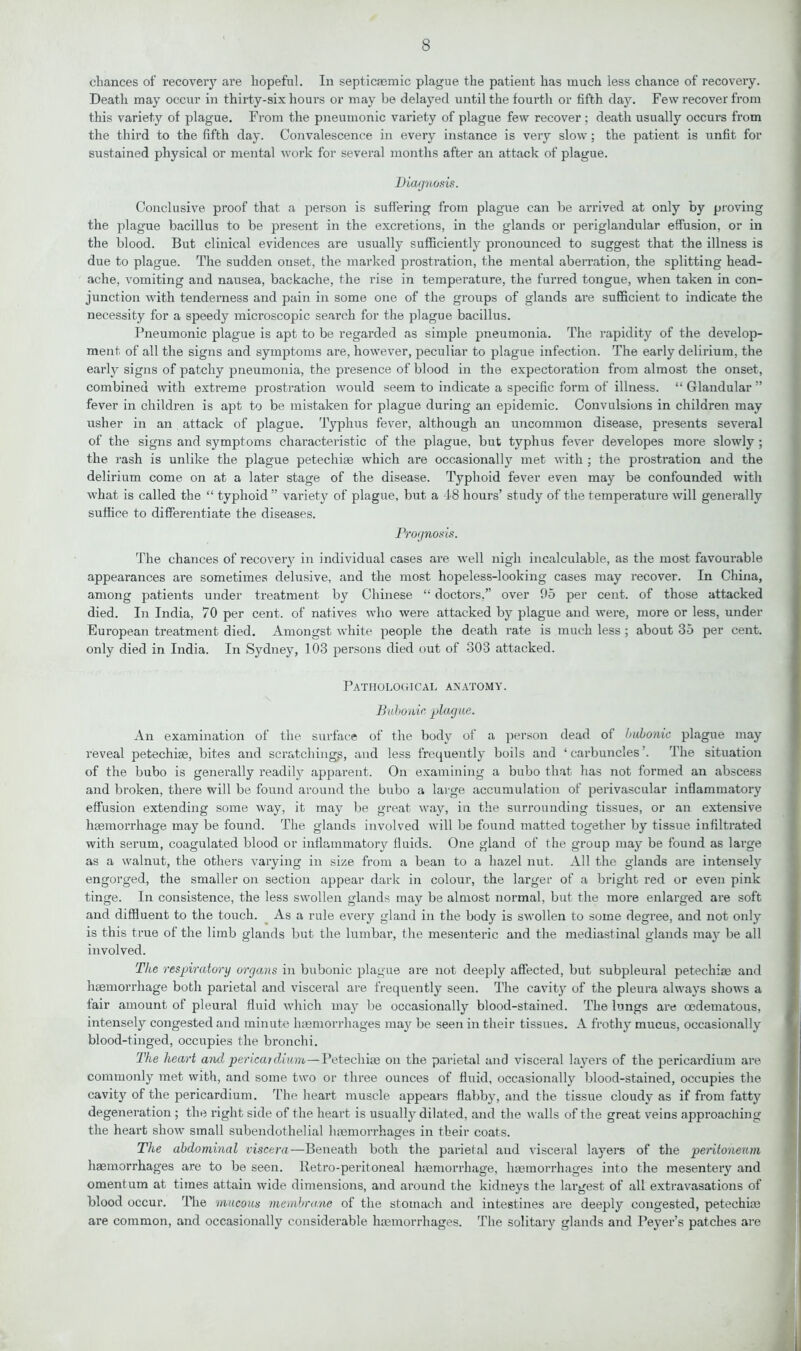 chances of recovery are hopeful. In septicaemic plague the patient has much less chance of recovery. Death may occur in thirty-six hours or may be delayed until the fourth or fifth day. Few recover from this variety of plague. From the pneumonic variety of plague few recover; death usually occurs from the third to the fifth day. Convalescence in every instance is very slow; the patient is unfit for sustained physical or mental work for several months after an attack of plague. Diagnosis. Conclusive proof that a person is suffering from plague can be arrived at only by proving the plague bacillus to be present in the excretions, in the glands or periglandular effusion, or in the blood. But clinical evidences are usually sufficiently pronounced to suggest that the illness is due to plague. The sudden onset, the marked prostration, the mental aberration, the splitting head- ache, vomiting and nausea, backache, the rise in temperature, the furred tongue, when taken in con- junction with tenderness and pain in some one of the groups of glands are sufficient to indicate the necessity for a speedy microscopic search for the plague bacillus. Pneumonic plague is apt to be regarded as simple pneumonia. The rapidity of the develop- ment of all the signs and symptoms are, however, peculiar to plague infection. The early delirium, the early signs of patchy pneumonia, the presence of blood in the expectoration from almost the onset, combined with extreme prostration would seem to indicate a specific form of illness. “ Glandular ” fever in children is apt to be mistaken for plague during an epidemic. Convulsions in children may usher in an attack of plague. Typhus fever, although an uncommon disease, presents several of the signs and symptoms characteristic of the plague, but typhus fever developes more slowly ; the rash is unlike the plague petechiae which are occasionally met with ; the prostration and the delirium come on at a later stage of the disease. Typhoid fever even may be confounded with what is called the “ typhoid ” variety of plague, but a 48 hours’ study of the temperature will generally suffice to differentiate the diseases. Prognosis. The chances of recovery in individual cases are well nigh incalculable, as the most favourable appearances ai’e sometimes delusive, and the most hopeless-looking cases may recover. In China, among patients under treatment by Chinese “ doctors,” over 95 per cent, of those attacked died. In India, 70 per cent, of natives who were attacked by plague and were, more or less, under European treatment died. Amongst white people the death rate is much less ; about 35 per cent, only died in India. In Sydney, 103 persons died out of 303 attacked. Pathological anatomy. Bubonic, plague. An examination of the surface of the body of a person dead of bubonic plague may reveal petechiae, bites and scratchings, and less frequently boils and ‘carbuncles . The situation of the bubo is generally readily apparent. On examining a bubo that has not formed an abscess and broken, there will be found around the bubo a large accumulation of perivascular inflammatory effusion extending some way, it may be great way, in the surrounding tissues, or an extensive haemorrhage may be found. The glands involved will be found matted together by tissue infiltrated with serum, coagulated blood or inflammatory fluids. One gland of the group may be found as large as a walnut, the others varying in size from a bean to a hazel nut. All the glands are intensely engorged, the smaller on section appear dark in colour, the larger of a bright red or even pink tinge. In consistence, the less swollen glands may be almost normal, but the more enlarged are soft and diffluent to the touch. As a rule every gland in the body is swollen to some degree, and not only is this true of the limb glands but the lumbar, the mesenteric and the mediastinal glands may be all involved. The respiratory organs in bubonic plague are not deeply affected, but subpleural petechiae and haemorrhage both parietal and visceral are frequently seen. The cavity of the pleura always shows a lair amount of pleural fluid which may be occasionally blood-stained. The lungs are oedematous, intensely congested and minute haemorrhages may be seen in their tissues. A frothy mucus, occasionally blood-tinged, occupies the bronchi. Tire heart and pericardium—Petechiae on the parietal and visceral layers of the pericardium are commonly met with, and some two or three ounces of fluid, occasionally blood-stained, occupies the cavity of the pericardium. The heart muscle appears flabby, and the tissue cloudy as if from fatty degeneration ; the right side of the heart is usually dilated, and the walls of the great veins approaching the heart show small subendothelial hemorrhages in their coats. The abdominal viscera—Beneath both the parietal and visceral layers of the peritoneum hemorrhages are to be seen. Retro-peritoneal hemorrhage, hemorrhages into the mesentery and omentum at times attain wide dimensions, and around the kidneys the largest of all extravasations of blood occur. The mucous membrane of the stomach and intestines are deeply congested, petechie are common, and occasionally considerable haemorrhages. The solitary glands and Peyer’s patches are
