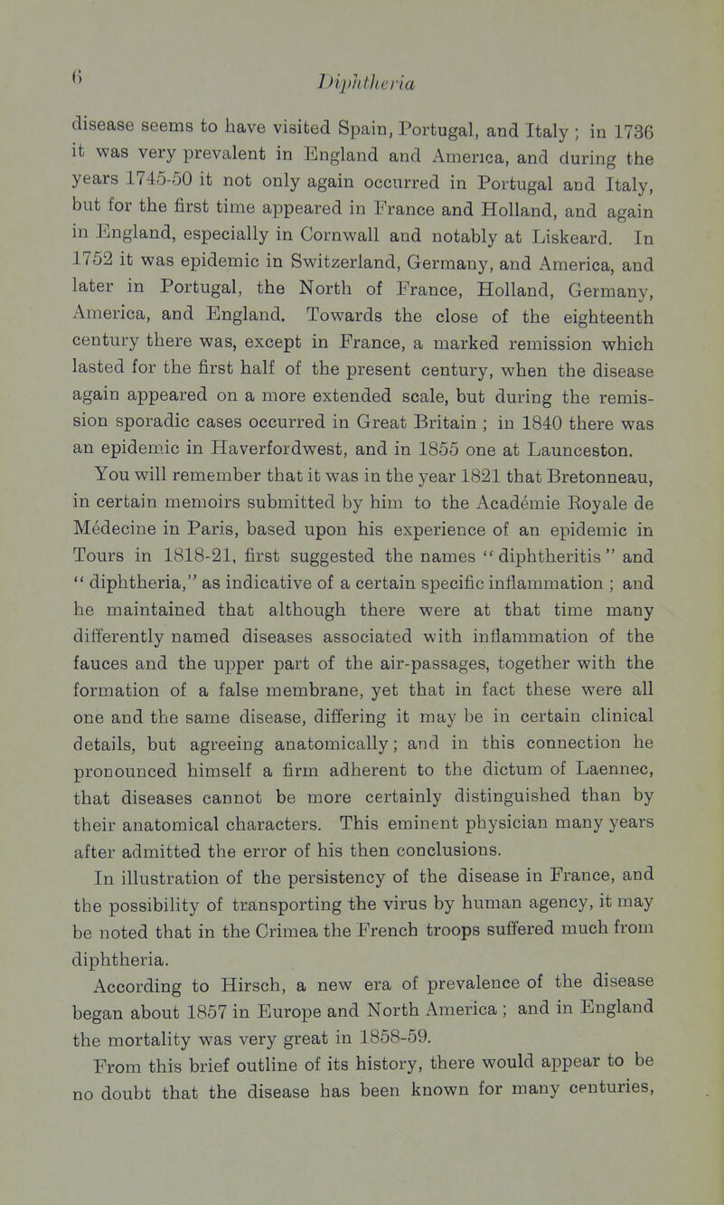 disease seems to have visited Spain, Portugal, and Italy ; in 1736 it was very prevalent in England and America, and during the years 1745-50 it not only again occurred in Portugal and Italy, but for the first time appeared in France and Holland, and again in England, especially in Cornwall and notably at Liskeard. In 1752 it was epidemic in Switzerland, Germany, and America, and later in Portugal, the North of France, Holland, Germany, America, and England. Towards the close of the eighteenth century there was, except in France, a marked remission which lasted for the first half of the present century, when the disease again appeared on a more extended scale, but during the remis- sion sporadic cases occurred in Great Britain ; in 1840 there was an epidemic in Haverfordwest, and in 1855 one at Launceston. You will remember that it was in the year 1821 that Bretonneau, in certain memoirs submitted by him to the Academic Eoyale de Medecine in Paris, based upon his experience of an epidemic in Tours in 1818-21, first suggested the names  diphtheritis  and  diphtheria, as indicative of a certain specific inflammation ; and he maintained that although there were at that time many differently named diseases associated with inflammation of the fauces and the upper part of the air-passages, together with the formation of a false membrane, yet that in fact these were all one and the same disease, differing it may be in certain clinical details, but agreeing anatomically; and in this connection he pronounced himself a firm adherent to the dictum of Laennec, that diseases cannot be more certainly distinguished than by their anatomical characters. This eminent physician many years after admitted the error of his then conclusions. In illustration of the persistency of the disease in France, and the possibility of transporting the virus by human agency, it may be noted that in the Crimea the French troops suffered much from diphtheria. According to Hirsch, a new era of prevalence of the disease began about 1857 in Europe and North America ; and in England the mortality was very great in 1858-59. From this brief outline of its history, there would appear to be no doubt that the disease has been known for many centuries,