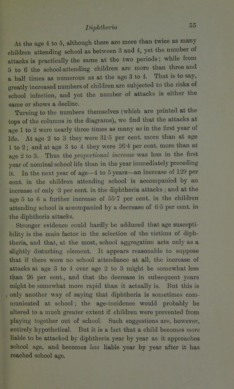 Drplitlieria At the age 4 to 5, although there are more than twice as many children attending school as between 3 and 4, yet the number of attacks is practically the same at the two periods; while from 5 to 6 the school-attending children are more than three and a half times as numerous as at the age 3 to 4. That is to say, greatly increased numbers of children are subjected to the risks of school infection, and yet the number of attacks is either the same or shows a decline. Turning to the numbers themselves (which are printed at the tops of the columns in the diagrams), we find that the attacks at age 1 to 2 were nearly three times as many as in the first year of life. At age 2 to 3 they were 31-5 per cent, more than at age 1 to 2; and at age 3 to 4 they were 26-4 per cent, more than at age 2 to 3. Thus the iproportional increase was less in the first year of nominal school life than in the year immediately preceding it. In the next year of age—4 to 5 years—an increase of 129 per cent, in the children attending school is accompanied by an increase of only -3 per cent, in the diphtheria attacks; and at the age 5 to 6 a further increase of 55-7 per cent, in the children attending school is accompanied by a decrease of 6-5 per cent, in the diphtheria attacks. Stronger evidence could hardly be adduced that age suscepti- bility is the main factor in the selection of the victims of diph- theria, and that, at the most, school aggregation acts only as a slightly disturbing element. It appears reasonable to suppose that if there were no school attendance at all, the increase of attacks at age 3 to 4 over age 2 to 3 might be somewhat less than 26 per cent., and that the decrease in subsequent years might be somewhat more rapid than it actually is. But this is only another way of saying that diphtheria is sometimes com- municated at school; the age-incidence would probably be altered to a much greater extent if children were prevented from playing together out of school. Such suggestions are, however, entirely hypothetical. But it is a fact that a child becomes more liable to be attacked by diphtheria year by year as it approaches school age, and becomes less liable year by year after it has reached school age.