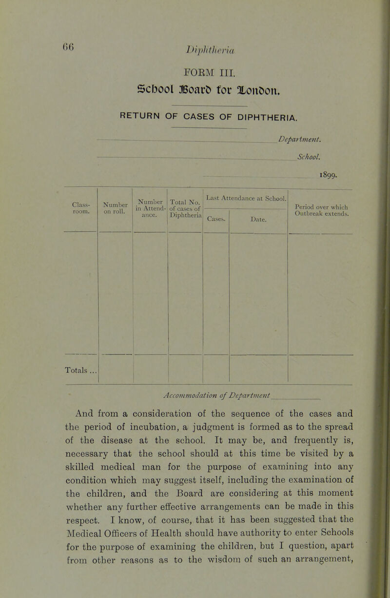 DiplitJieria FOEM III. School BoavC) for XonOon. RETURN OF CASES OF DIPHTHERIA. Department. ■ —- School. 1899. Class- room. Number on roll. Numiier in Attend- ance. Total No. of cases of Diphtheria Last Attendance at School. Period over which Outbreak extends. Cases. Date. Totals ... Accommodation of Department And from a consideration of the sequence of the cases and the period of incubation, a judgment is formed as to the spread of the disease at the school. It may be, and frequently is, necessary that the school should at this time be visited by a skilled medical man for the purpose of examining into any condition which may suggest itself, including the examination of the children, and the Board are considering at this moment whether any further effective arrangements can be made in this respect. I know, of course, that it has been suggested that the Medical Officers of Health should have authority to enter Schools for the purpose of examining the children, but I question, apart from other reasons as to the wisdom of such an arrangement,