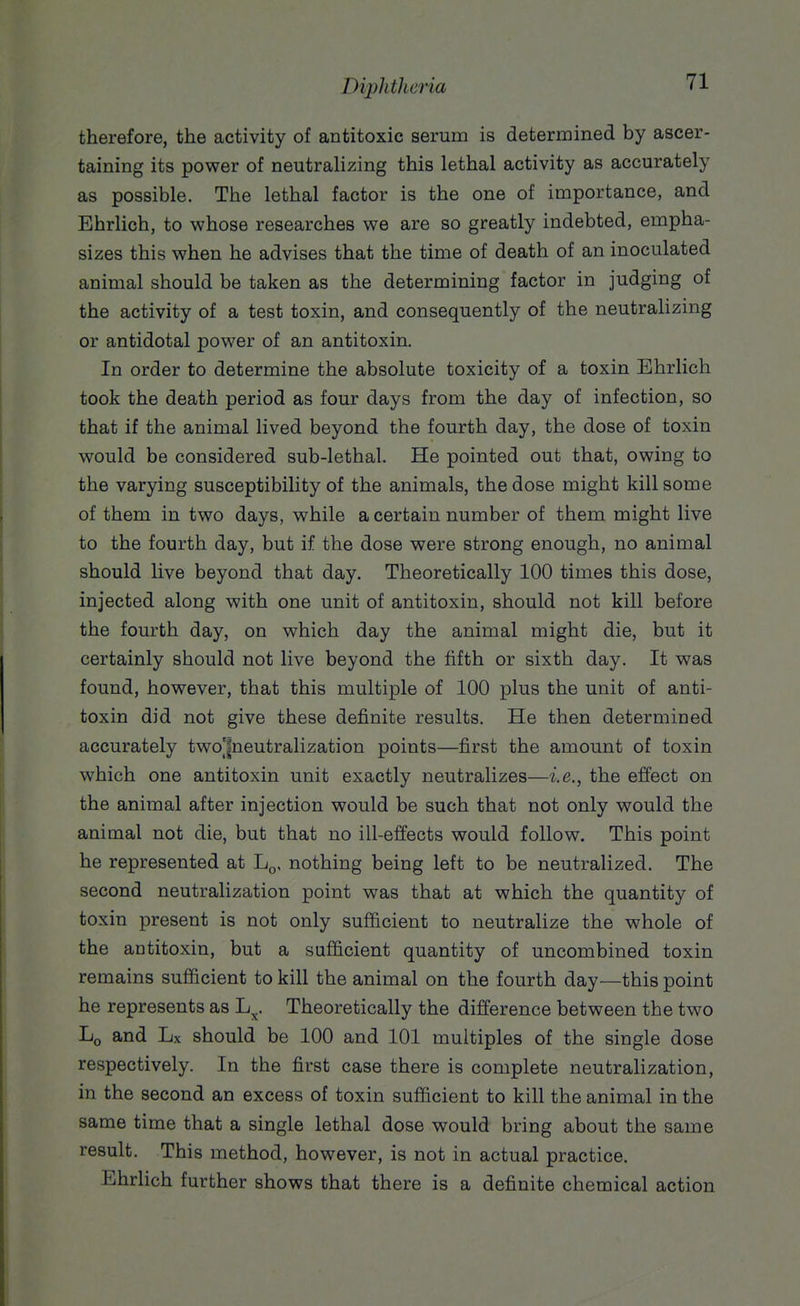 therefore, the activity of antitoxic serum is determined by ascer- taining its power of neutralizing this lethal activity as accurately as possible. The lethal factor is the one of importance, and Ehrlich, to whose researches we are so greatly indebted, empha- sizes this when he advises that the time of death of an inoculated animal should be taken as the determining factor in judging of the activity of a test toxin, and consequently of the neutralizing or antidotal power of an antitoxin. In order to determine the absolute toxicity of a toxin Ehrlich took the death period as four days from the day of infection, so that if the animal lived beyond the fourth day, the dose of toxin would be considered sub-lethal. He pointed out that, owing to the varying susceptibility of the animals, the dose might kill some of them in two days, while a certain number of them might live to the fourth day, but if the dose were strong enough, no animal should live beyond that day. Theoretically 100 times this dose, injected along with one unit of antitoxin, should not kill before the fourth day, on which day the animal might die, but it certainly should not live beyond the fifth or sixth day. It was found, however, that this multiple of 100 plus the unit of anti- toxin did not give these definite results. He then determined accurately two'|neutralization points—first the amount of toxin which one antitoxin unit exactly neutralizes—i.e., the effect on the animal after injection would be such that not only would the animal not die, but that no ill-effects would follow. This point he represented at L^, nothing being left to be neutralized. The second neutralization point was that at which the quantity of toxin present is not only sufficient to neutralize the whole of the antitoxin, but a sufficient quantity of uncombined toxin remains sufficient to kill the animal on the fourth day—this point he represents as L^. Theoretically the difference between the two Lq and Lx should be 100 and 101 multiples of the single dose respectively. In the first case there is complete neutralization, in the second an excess of toxin sufficient to kill the animal in the same time that a single lethal dose would bring about the same result. This method, however, is not in actual practice. Ehrlich further shows that there is a definite chemical action