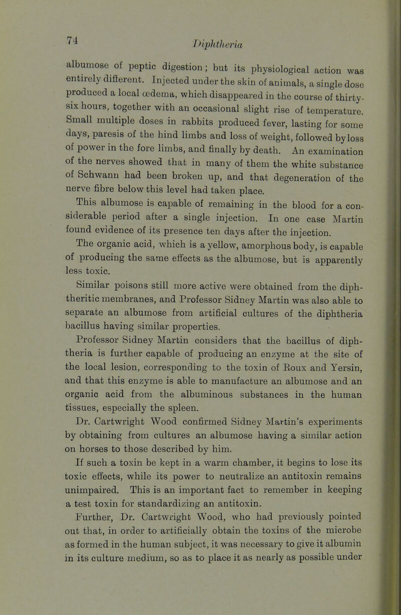 albumose of peptic digestion ; but its physiological action was entirely different. Injected under the skin of animals, a single dose produced a local cEdema, which disappeared in the course of thirty- six hours, together with an occasional shght rise of temperature. Small multiple doses in rabbits produced fever, lasting for some days, paresis of the hind limbs and loss of weight, followed by loss of power in the fore limbs, and finally by death. An examination of the nerves showed that in many of them the white substance of Schwann had been broken up, and that degeneration of the nerve fibre below this level had taken place. This albumose is capable of remaining in the blood for a con- siderable period after a single injection. In one case Martin found evidence of its presence ten days after the injection. The organic acid, which is a yellow, amorphous body, is capable of producing the same effects as the albumose, but is apparently less toxic. Similar poisons still more active were obtained from the diph- theritic membranes, and Professor Sidney Martin was also able to separate an albumose from artificial cultures of the diphtheria bacillus having similar properties. Professor Sidney Martin considers that the bacillus of diph- theria is further capable of producing an enzyme at the site of the local lesion, corresponding to the toxin of Eoux and Yersin, and that this enzyme is able to manufacture an albumose and an organic acid from the albuminous substances in the human tissues, especially the spleen. Dr. Cartwright Wood confirmed Sidney Martin's experiments by obtaining from cultures an albumose having a similar action on horses to those described by him. If such a toxin be kept in a warm chamber, it begins to lose its toxic effects, while its power to neutralize an antitoxin remains unimpaired. This is an important fact to remember in keeping a test toxin for standardizing an antitoxin. Further, Dr. Cartwright Wood, who had previously pointed out that, in order to artificially obtain the toxins of the microbe as formed in the human subject, it was necessary to give it albumin in its culture medium, so as to place it as nearly as possible under