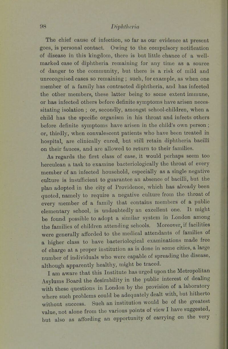 The chief cause of infection, so far as our evidence at present goes, is personal contact. Owing to the compulsory notification of disease in this kingdom, there is but little chance of a well- marked case of diphtheria remaining for any time as a source of danger to the community, but there is a risk of mild and unrecognised cases so remaining ; such, for example, as when one member of a family has contracted diphtheria, and has infected the other members, these latter being to some extent immune, or has infected others before definite symptoms have arisen neces- sitating isolation ; or, secondly, amongst school-children, when a child has the specific organism in his throat and infects others before definite symptoms have arisen in the child's own person ; or, thirdly, when convalescent patients who have been treated in hospital, are clinically cured, but still retain diphtheria bacilli on their fauces, and are allowed to return to their families. As regards the first class of case, it would perhaps seem too herculean a task to examine bacteriologically the throat of every member of an infected household, especially as a single negative culture is insufficient to guarantee an absence of bacilU, but the plan adopted in the city of Providence, which has already been quoted, namely to require a negative culture from the throat of every member of a family that contains members of a pubhc elementary school, is undoubtedly an excellent one. It might be found possible to adopt a similar system in London among the families of children attending schools. Moreover, if facilities were generally afforded to the medical attendants of famiUes of a higher class to have bacteriological examinations made free of charge at a proper institution as is done in some cities, a large number of individuals who were capable of spreading the disease, although apparently healthy, might be traced. I am aware that this Institute has urged upon the Metropohtan Asylums Board the desirability in the public interest of deaUng with these questions in London by the provision of a laboratory where such problems could be adequately dealt with, but hitherto without success. Such an institution would be of the greatest value, not alone from the various points of view I have suggested, but also as affording an opportunity of carrying on the very