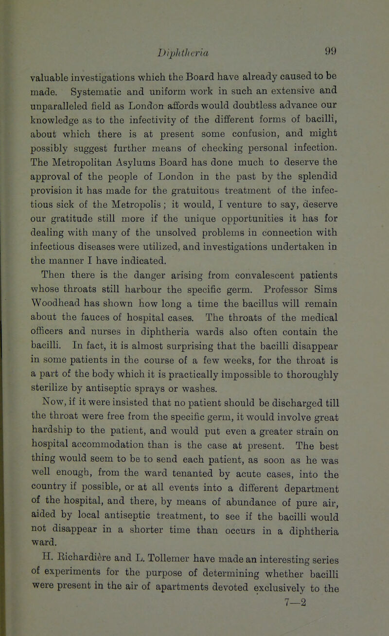 iJijjJithcria valuable investigations which the Board have already caused to be made. Systematic and uniform work in such an extensive and unparalleled field as London affords would doubtless advance our knowledge as to the infectivity of the different forms of bacilli, about which there is at present some confusion, and might possibly suggest further means of checking personal infection. The Metropolitan Asylums Board has done much to deserve the approval of the people of London in the past by the splendid provision it has made for the gratuitous treatment of the infec- tious sick of the Metropolis; it would, I venture to say, deserve our gratitude still more if the unique opportunities it has for dealing with many of the unsolved problems in connection with infectious diseases were utilized, and investigations undertaken in the manner I have indicated. Then there is the danger arising from convalescent patients whose throats still harbour the specific germ. Professor Sims Woodhead has shown how long a time the bacillus will remain about the fauces of hospital cases. The throats of the medical ofiicers and nurses in diphtheria wards also often contain the bacilli. In fact, it is almost surprising that the bacilli disappear in some patients in the course of a few weeks, for the throat is a part of the body which it is practically impossible to thoroughly sterilize by antiseptic sprays or washes. Now, if it were insisted that no patient should be discharged till the throat were free from the specific germ, it would involve great hardship to the patient, and would put even a greater strain on hospital accommodation than is the case at present. The best thing would seem to be to send each patient, as soon as he was well enough, from the ward tenanted by acute cases, into the country if possible, or at all events into a different department of the hospital, and there, by means of abundance of pure air, aided by local antiseptic treatment, to see if the bacilli would not disappear in a shorter time than occurs in a diphtheria ward. H. Richardiere and L. ToUemer have made an interesting series of experiments for the purpose of determining whether bacilli were present in the air of apartments devoted exclusively to the 7—2