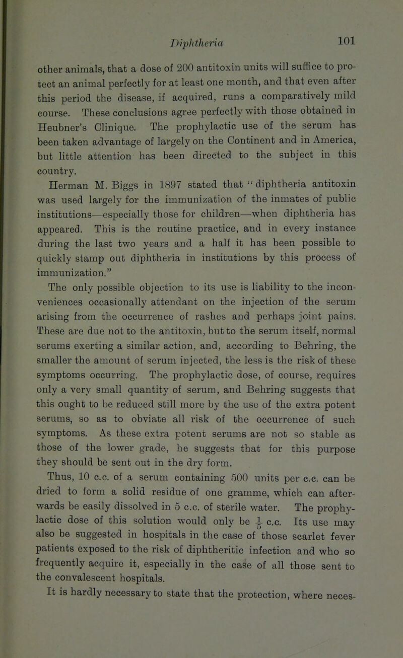 other animals, that a dose of 200 antitoxin units will suffice to pro- tect an animal perfectly for at least one month, and that even after this period the disease, if acquired, runs a comparatively mild course. These conclusions agree perfectly with those obtained in Heubner's Clinique. The prophylactic use of the serum has been taken advantage of largely on the Continent and in America, but little attention has been directed to the subject in this country. Herman M. Biggs in 1897 stated that  diphtheria antitoxin was used largely for the immunization of the inmates of public institutions—especially those for children—when diphtheria has appeared. This is the routine practice, and in every instance during the last two years and a half it has been possible to quickly stamp out diphtheria in institutions by this process of immunization. The only possible objection to its use is liability to the incon- veniences occasionally attendant on the injection of the serum arising from the occurrence of rashes and perhaps joint pains. These are due not to the antitoxin, but to the serum itself, normal serums exerting a similar action, and, according to Behring, the smaller the amount of serum injected, the less is the risk of these symptoms occurring. The prophylactic dose, of course, requires only a very small quantity of serum, and Behring suggests that this ought to be reduced still more by the use of the extra potent serums, so as to obviate all risk of the occurrence of such symptoms. As these extra potent serums are not so stable as those of the lower grade, he suggests that for this purpose they should be sent out in the dry form. Thus, 10 c.c. of a serum containing 500 units per c.c. can be dried to form a solid residue of one gramme, which can after- wards be easily dissolved in 5 c.c. of sterile water. The prophy- lactic dose of this solution would only be i c.c. Its use may also be suggested in hospitals in the case of those scarlet fever patients exposed to the risk of diphtheritic infection and who so frequently acquire it, especially in the case of all those sent to the convalescent hospitals. It is hardly necessary to state that the protection, where neces-