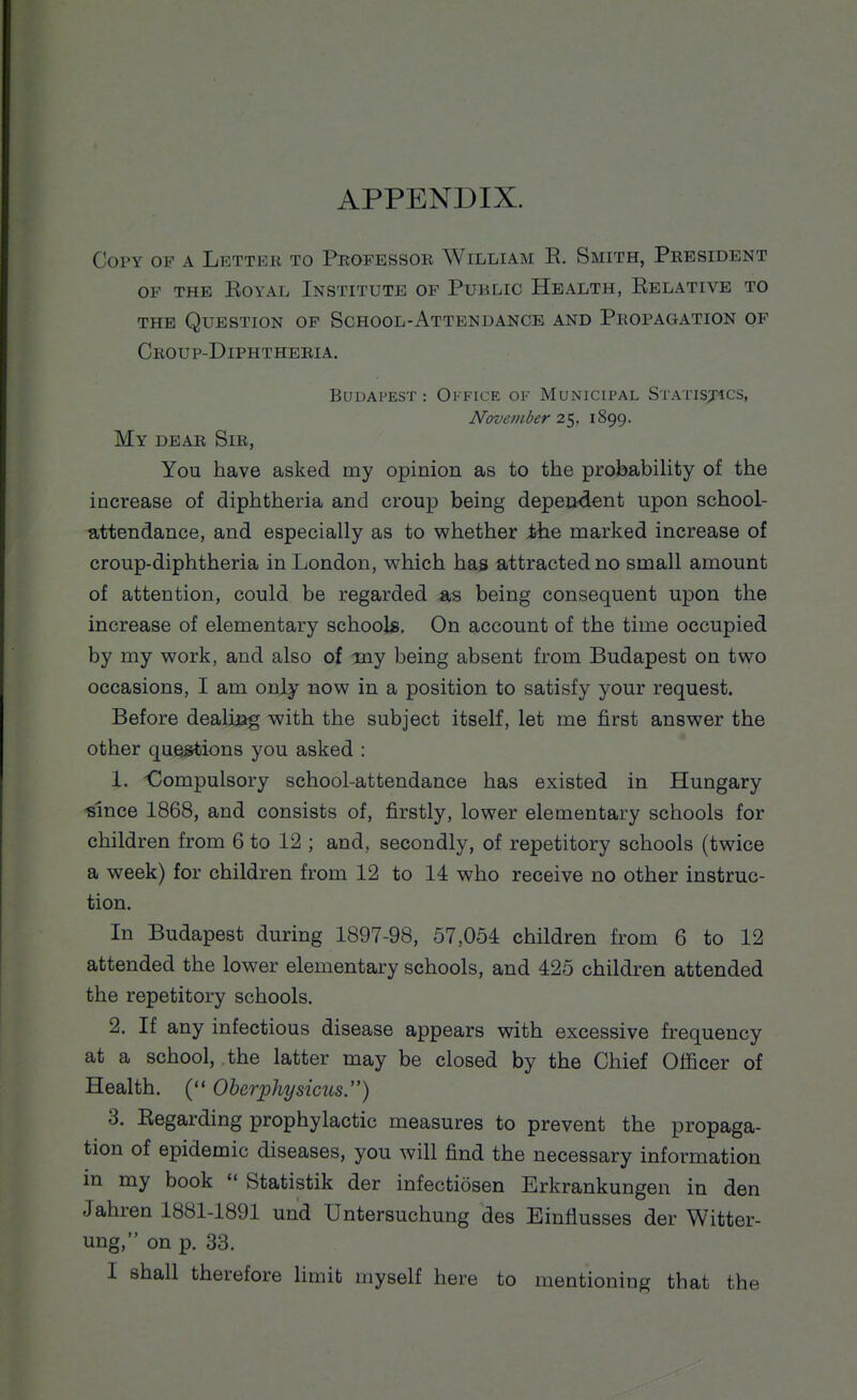 APPENDIX. Copy of a Lettek to Professok William E. Smith, President OP THE EOYAL INSTITUTE OF PuBLIC HeALTH, EeLATIVE TO THE Question op School-Attendance and Propagation of Croup-Diphtheria. Budapest : Okfice of Municipal Statisjics, November 2'-^, 1899. My dear Sir, You have asked my opinion as to the probability of the increase of diphtheria and croup being depeo-dent upon school- attendance, and especially as to whether ihe marked increase of croup-diphtheria in London, which has attracted no small amount of attention, could be regarded as being consequent upon the increase of elementary school*. On account of the time occupied by my work, and also of my being absent from Budapest on two occasions, I am only now in a position to satisfy your request. Before dealjuog with the subject itself, let me first answer the other queMions you asked : 1. Oompulsory school-attendance has existed in Hungary ^slnce 1868, and consists of, firstly, lower elementary schools for children from 6 to 12 ; and, secondly, of repetitory schools (twice a week) for children from 12 to 14 who receive no other instruc- tion. In Budapest during 1897-98, 57,054 children from 6 to 12 attended the lower elementary schools, and 425 children attended the repetitory schools. 2. If any infectious disease appears with excessive frequency at a school, the latter may be closed by the Chief Officer of Health. ( Oberjphysicus.) 3. Eegarding prophylactic measures to prevent the propaga- tion of epidemic diseases, you will find the necessary information in my book  Statistik der infectiosen Erkrankungen in den Jahren 1881-1891 und Untersuchung des Einflusses der Witter- ung, on p. 33.