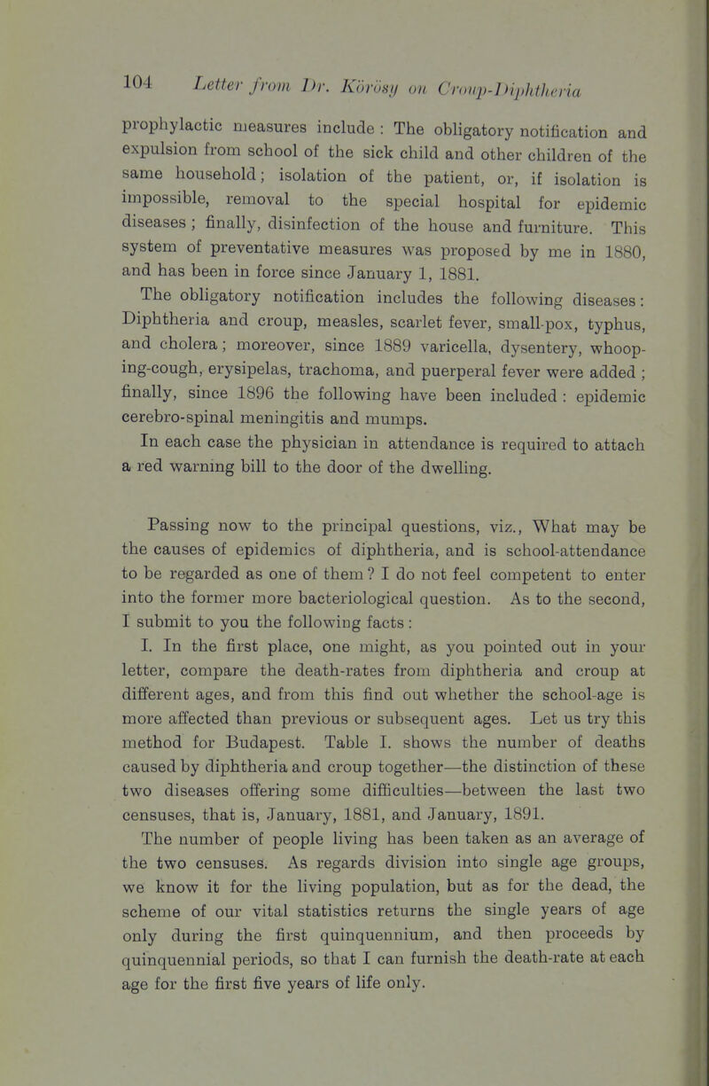 prophylactic measures include : The obhgatory notification and expulsion from school of the sick child and other children of the same household; isolation of the patient, or, if isolation is impossible, removal to the special hospital for epidemic diseases ; finally, disinfection of the house and furniture. This system of preventative measures was proposed by me in 1880, and has been in force since January 1, 1881. The obligatory notification includes the following diseases: Diphtheria and croup, measles, scarlet fever, small-pox, typhus, and cholera; moreover, since 1889 varicella, dysentery, whoop- ing-cough, erysipelas, trachoma, and puerperal fever were added ; finally, since 1896 the following have been included : epidemic cerebro-spinal meningitis and mumps. In each case the physician in attendance is required to attach a red warnmg bill to the door of the dwelling. Passing now to the principal questions, viz., What may be the causes of epidemics of diphtheria, and is school-attendance to be regarded as one of them ? I do not feel competent to enter into the former more bacteriological question. As to the second, I submit to you the following facts: I. In the first place, one might, as you pointed out in your letter, compare the death-rates from diphtheria and croup at different ages, and from this find out whether the school-age is more affected than previous or subsequent ages. Let us try this method for Budapest. Table I. shows the number of deaths caused by diphtheria and croup together—the distinction of these two diseases offering some difficulties—between the last two censuses, that is, January, 1881, and January, 1891. The number of people living has been taken as an average of the two censuses. As regards division into single age groups, we know it for the living population, but as for the dead, the scheme of our vital statistics returns the single years of age only during the first quinquennium, and then proceeds by quinquennial periods, so that I can furnish the death-rate at each age for the first five years of life only.