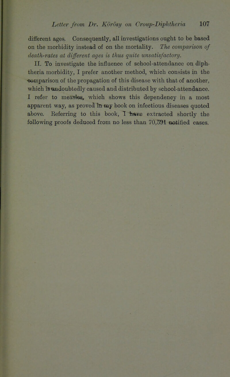 different ages. Consequently, all investigations ought to be based on the morbidity instead of on the mortality. The comparison of death-rates at different ages is thus quite unsatisfactory. II. To investigate the influence of school-attendance on diph- theria morbidity, I prefer another method, which consists in the -oomparison of the propagation of this disease with that of another, which isandoubtedly caused and distributed by school-attendance. I refer to meastea, which shows this dependency in a most apparent way, as proved in my book on infectious diseases quoted above. Eeferring to this book, 1 h-ave extracted shortly the following proofs deduced from no less than 70,5^1 notified cases.