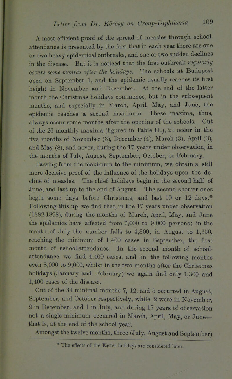 A most efficient proof of the spread of measles through school- attendance is presented by the fact that in each year there are one or two heavy epidemical outbreaks, and one or two sudden declines in the disease. But it is noticed that the first outbreak regularly occurs some months after the holidays. The schools at Budapest open on September 1, and the epidemic usually reaches its first height in November and December. At the end of the latter month the Christmas holidays commence, but in the subsequent months, and especially in March, April, May, and June, the epidemic reaches a second maximum. These maxima, thus, always occur some months after the opening of the schools. Out of the 26 monthly maxima (figured in Table II.), 21 occur in the five months of November (3), December (4), March (3), April (3), and May (8), and never, during the 17 years under observation, in the months of July, August, September, October, or February. Passing from the maximum to the minimum, we obtain a still more decisive proof of the influence of the holidays upon the de- cline of measles. The chief holidays begin in the second half of June, and last up to the end of August. The second shorter ones begin some days before Christmas, and last 10 or 12 days.* Following this up, we find that, in the 17 years under observation (1882-1898), during the months of March, April, May, and June the epidemics have affected from 7,000 to 9,000 persons; in the month of July the number falls to 4,300, in August to 1,650, reaching the minimum of 1,400 cases in September, the first month of school-attendance. In the second month of school- attendance we find 4,400 cases, and in the following months even 8,000 to 9,000, whilst in the two months after the Christmas holidays (January and February) we again find only 1,300 and 1,400 cases of the disease. Out of the 34 minimal months 7, 12, and 5 occurred in August, September, and October respectively, while 2 were in November, 2 in December, and 1 in July, and during 17 years of observation not a single minimum occurred in March, April, May, or June— that is, at the end of the school year. Amongst the twelve months, three (July, August and September) * The effects of the Easter holidays are considered later.