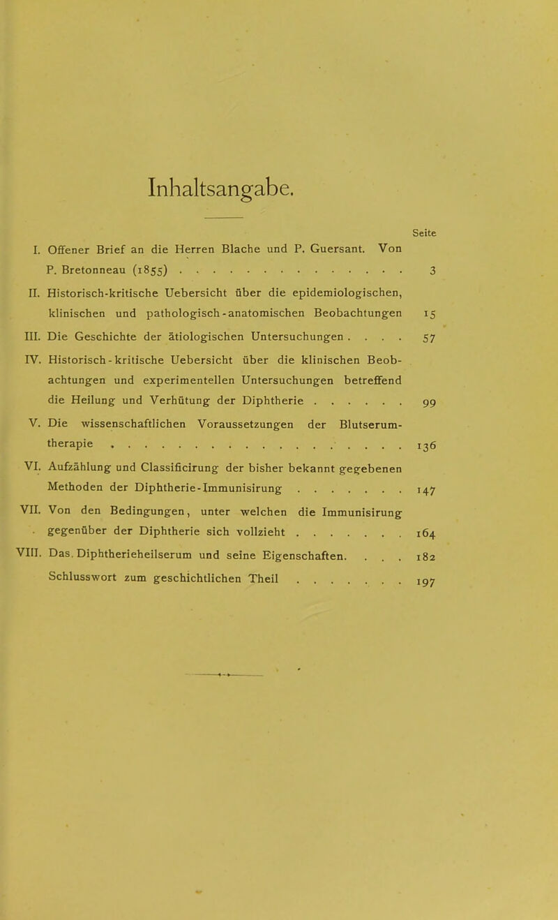 Inhaltsangabe. Seite I. Oflfener Brief an die Herren Blache und P. Guersant. Von P. Bretonneau (1855) 3 II. Historisch-kritische Uebersicht über die epidemiologischen, klinischen und pathologisch-anatomischen Beobachtungen 15 III. Die Geschichte der ätiologischen Untersuchungen .... 57 IV. Historisch-kritische Uebersicht über die klinischen Beob- achtungen und experimentellen Untersuchungen betreffend die Heilung und Verhütung der Diphtherie 99 V. Die wissenschaftlichen Voraussetzungen der Blutserum- therapie 136 VI. Aufzählung und Classificirung der bisher bekannt gegebenen Methoden der Diphtherie-Immunisirung 147 VII. Von den Bedingungen, unter welchen die Immunisirung . gegenüber der Diphtherie sich vollzieht 164 VIII. Das. Diphtherieheilserum und seine Eigenschaften. ... 182 Schlusswort zum geschichtlichen Theil 197