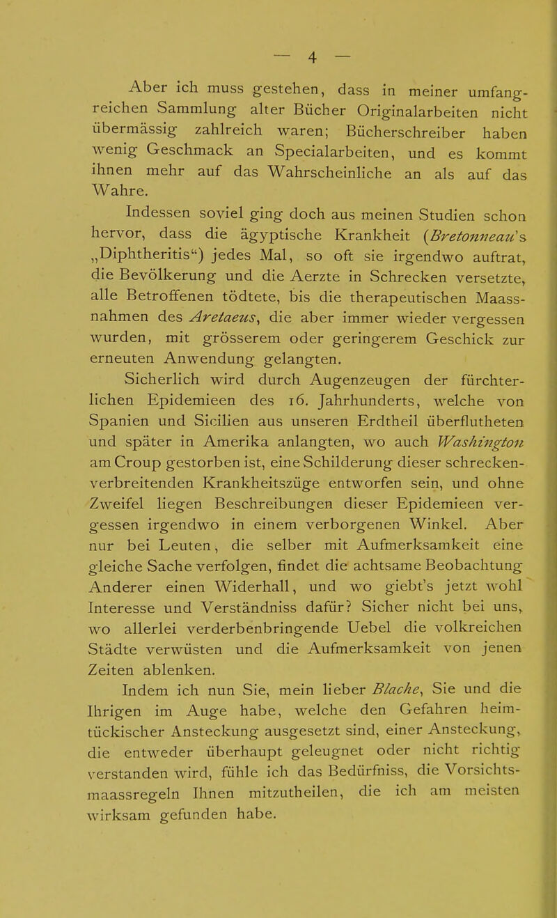 Aber ich muss gestehen, dass in meiner umfang- reichen Sammlung aher Bücher Originalarbeiten nicht übermässig zahlreich waren; Bücherschreiber haben wenig Geschmack an Specialarbeiten, und es kommt ihnen mehr auf das WahrscheinHche an als auf das Wahre. Indessen soviel ging doch aus meinen Studien schon hervor, dass die ägyptische Krankheit {Bretonneau's> „Diphtheritis) jedes Mal, so oft sie irgendwo auftrat, die Bevölkerung und die Aerzte in Schrecken versetzte, alle Betroffenen tödtete, bis die therapeutischen Maass- nahmen des Areiaeus, die aber immer wieder vergessen wurden, mit grösserem oder geringerem Geschick zur erneuten Anwendung gelangten. Sicherlich wird durch Augenzeugen der fürchter- lichen Epidemieen des i6. Jahrhunderts, welche von Spanien und Sicilien aus unseren Erdtheil überflutheten und später in Amerika anlangten, wo auch Washington am Croup gestorben ist, eine Schilderung dieser schrecken- verbreitenden Krankheitszüge entworfen sein, und ohne Zweifel liegen Beschreibungen dieser Epidemieen ver- gessen irgendwo in einem verborgenen Winkel. Aber nur bei Leuten, die selber mit Aufmerksamkeit eine gleiche Sache verfolgen, findet die achtsame Beobachtung Anderer einen Widerhall, und wo giebt's jetzt wohl Interesse und Verständniss dafür? Sicher nicht bei uns,, wo allerlei verderbenbringende Uebel die volkreichen Städte verwüsten und die Aufmerksamkeit von jenen Zeiten ablenken. Indem ich nun Sie, mein heber Blache, Sie und die Ihrigen im Auge habe, welche den Gefahren heim- tückischer Ansteckung ausgesetzt sind, einer Ansteckung, die entweder überhaupt geleugnet oder nicht richtig verstanden wird, fühle ich das Bedürfniss, die Vorsichts- maassregeln Ihnen mitzutheilen, die ich am meisten wirksam gefunden habe.