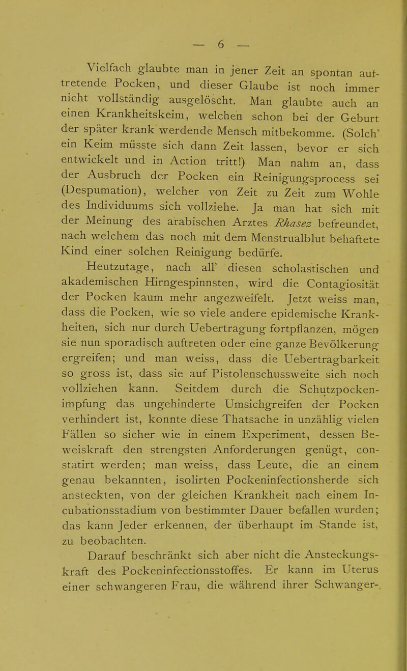 Vielfach glaubte man in jener Zeit an spontan auf- tretende Pocken, und dieser Glaube ist noch immer nicht vollständig ausgelöscht. Man glaubte auch an einen Krankheitskeim, welchen schon bei der Geburt der später krank werdende Mensch mitbekomme. (Solch' ein Keim müsste sich dann Zeit lassen, bevor er sich entwickelt und in Action tritt!) Man nahm an, dass der Ausbruch der Pocken ein Reinigungsprocess sei (Despumation), welcher von Zeit zu Zeit zum Wohle des Individuums sich vollziehe. Ja man hat sich mit der Meinung des arabischen Arztes Rhasez befreundet, nach welchem das noch mit dem Menstrualblut behaftete Kind einer solchen Reinigung bedürfe. Heutzutage, nach all' diesen scholastischen und akademischen Hirngespinnsten, wird die Contagiosität der Pocken kaum mehr angezweifelt. Jetzt weiss man, dass die Pocken, wie so viele andere epidemische Krank- heiten, sich nur durch Uebertragung fortpflanzen, mögen sie nun sporadisch auftreten oder eine ganze Bevölkerung ergreifen; und man weiss, dass die Uebertragbarkeit so gross ist, dass sie auf Pistolenschussweite sich noch vollziehen kann. Seitdem durch die Schutzpocken- impfung das ungehinderte Umsichgreifen der Pocken verhindert ist, konnte diese Thatsache in unzählig vielen Fällen so sicher wie in einem Experiment, dessen Be- weiskraft den strengsten Anforderungen genügt, con- statirt werden; man weiss, dass Leute, die an einem genau bekannten, isolirten Pockeninfectionsherde sich ansteckten, von der gleichen Krankheit nach einem In- cubationsstadium von bestimmter Dauer befallen wurden; das kann Jeder erkennen, der überhaupt im Stande ist, zu beobachten. Darauf beschränkt sich aber nicht die Ansteckungs- kraft des Pockeninfectionsstofifes. Er kann im Uterus einer schwangeren Frau, die während ihrer Schwanger-.