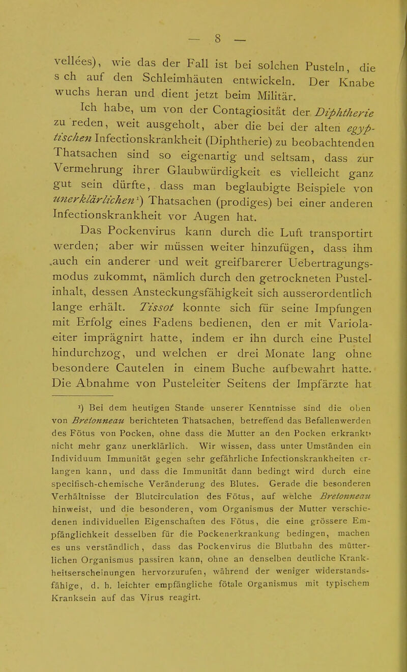 vellees), wie das der Fall ist bei solchen Pusteln, die s ch auf den Schleimhäuten entwickeln. Der Knabe wuchs heran und dient jetzt beim Militär. Ich habe, um von der Contagiosität der Diphtherie zu reden, weit ausgeholt, aber die bei der alten egyp- tischen Infectionskrankheit (Diphtherie) zu beobachtenden Thatsachen sind so eigenartig und seltsam, dass zur Vermehrung ihrer Glaubwürdigkeit es vielleicht ganz gut sein dürfte, dass man beglaubigte Beispiele von tmerklärlichen') Thatsachen (prodiges) bei einer anderen Infectionskrankheit vor Augen hat. Das Pockenvirus kann durch die Luft transportirt werden; aber wir müssen weiter hinzufügen, dass ihm .auch ein anderer und weit greifbarerer Uebertragungs- modus zukommt, nämlich durch den getrockneten Pustel- inhalt, dessen Ansteckungsfähigkeit sich ausserordentlich lange erhält. Tissot konnte sich für seine Impfungen mit Erfolg eines Fadens bedienen, den er mit Variola- eiter imprägnirt hatte, indem er ihn durch eine Pustel hindurchzog, und welchen er drei Monate lang ohne besondere Cautelen in einem Buche aufbewahrt hatte. Die Abnahme von Pusteleiter Seitens der Impfärzte hat ') Bei dem heutigen Stande unserer Kenntnisse sind die oben von Breionneau berichteten Thatsachen, betreffend das Befallenwerden des Fötus von Pocken, ohne dass die Mutter an den Poclcen erkrankt' nicht mehr ganz unerklärlich. Wir wissen, dass unter Umständen ein Individuum Immunität gegen sehr gefährliche Infectionskrankheiten er- langen kann, und dass die Immunität dann bedingt wird durch eine specifisch-chemische Veränderung des Blutes. Gerade die besonderen Verhältnisse der Blutcirculation des Fötus, auf welche Bretonneait hinweist, und die besonderen, vom Organismus der Mutter verschie- denen individuellen Eigenschaften des Fötus, die eine grössere Em- pfänglichkeit desselben für die Pockenerkrankung bedingen, machen es uns verständlich, dass das Pockenvirus die Blutbahn des mütter- lichen Organismus passiren kann, ohne an denselben deutliche Krank- heitserscheinungen hervorzurufen, während der weniger widerstands- fähige, d. h. leichter empfängliche fötale Organismus mit typischem Kranksein auf das Virus reagirt.