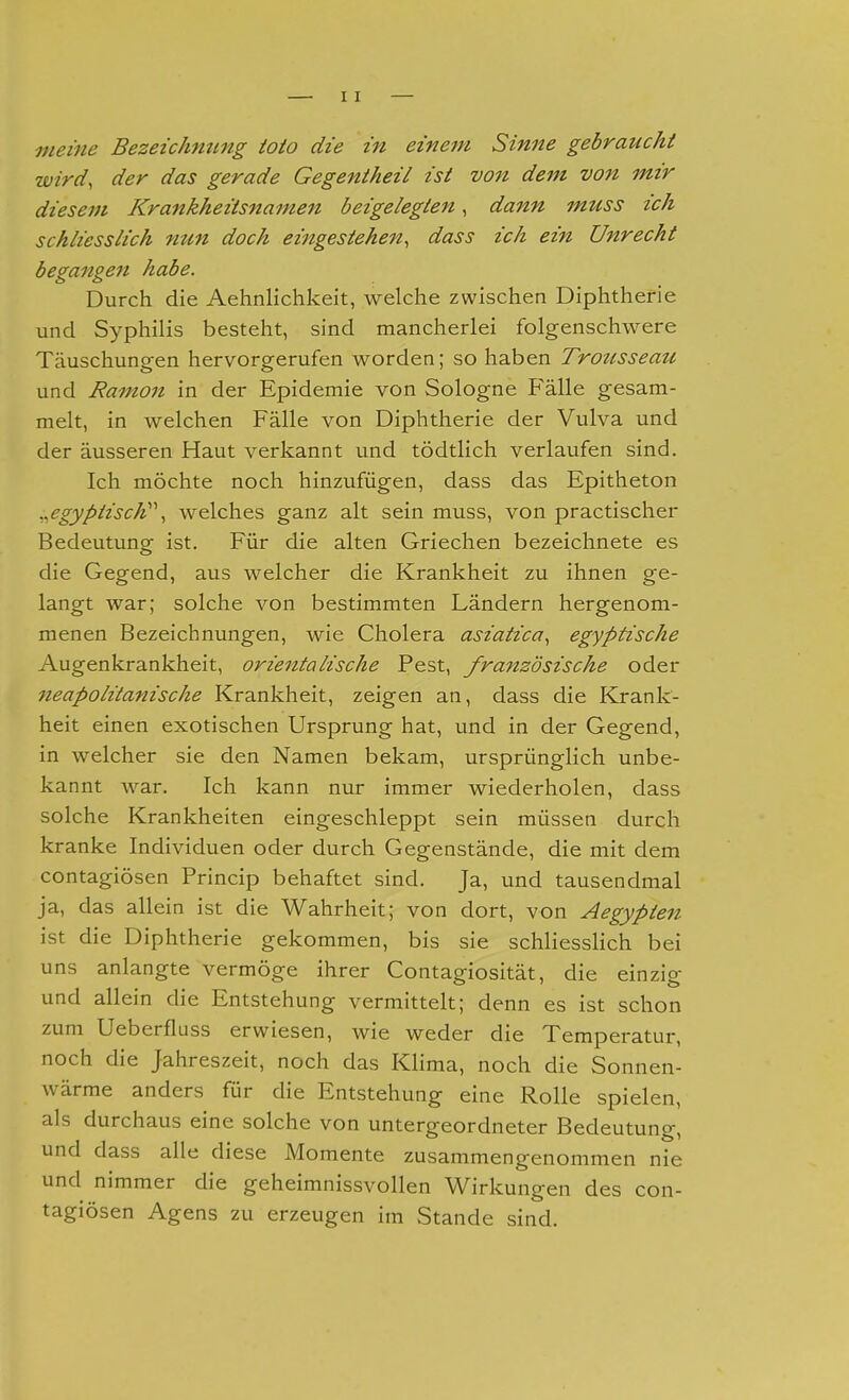 meine Bezeichming ioio die in einem Sinne gebraucht wird, der das gerade Gegentheil ist V07t dem von mir diesem Krankheitsnamen beigelegten, dann muss ich schliesslich nun doch eijtgestehen, dass ich ein Unrecht begangen habe. Durch die Aehnlichkeit, welche zwischen Diphtherie und Syphilis besteht, sind mancherlei folgenschwere Täuschungen hervorgerufen worden; so haben Trotisseau und Ramon in der Epidemie von Sologne Fälle gesam- melt, in welchen Fälle von Diphtherie der Vulva und der äusseren Haut verkannt und tödtlich verlaufen sind. Ich möchte noch hinzufügen, dass das Epitheton .,egyptiscW\ welches ganz alt sein muss, von practischer Bedeutung ist. Für die alten Griechen bezeichnete es die Gegend, aus welcher die Krankheit zu ihnen ge- langt war; solche von bestimmten Ländern hergenom- menen Bezeichnungen, wie Cholera asiatica, egyptische Augenkrankheit, orientalische Pest, französische oder neapolitanische Krankheit, zeigen an, dass die Krank- heit einen exotischen Ursprung hat, und in der Gegend, in welcher sie den Namen bekam, ursprünglich unbe- kannt war. Ich kann nur immer wiederholen, dass solche Krankheiten eingeschleppt sein müssen durch kranke Individuen oder durch Gegenstände, die mit dem contagiösen Princip behaftet sind. Ja, und tausendmal ja, das allein ist die Wahrheit; von dort, von Aegypten ist die Diphtherie gekommen, bis sie schliesslich bei uns anlangte vermöge ihrer Contagiosität, die einzig und allein die Entstehung vermittelt; denn es ist schon zum Ueberfluss erwiesen, wie weder die Temperatur, noch die Jahreszeit, noch das Klima, noch die Sonnen- wärme anders für die Entstehung eine Rolle spielen, als durchaus eine solche von untergeordneter Bedeutung, und dass alle diese Momente zusammengenommen nie und nimmer die geheimnissvollen Wirkungen des con- tagiösen Agens zu erzeugen im Stande sind.