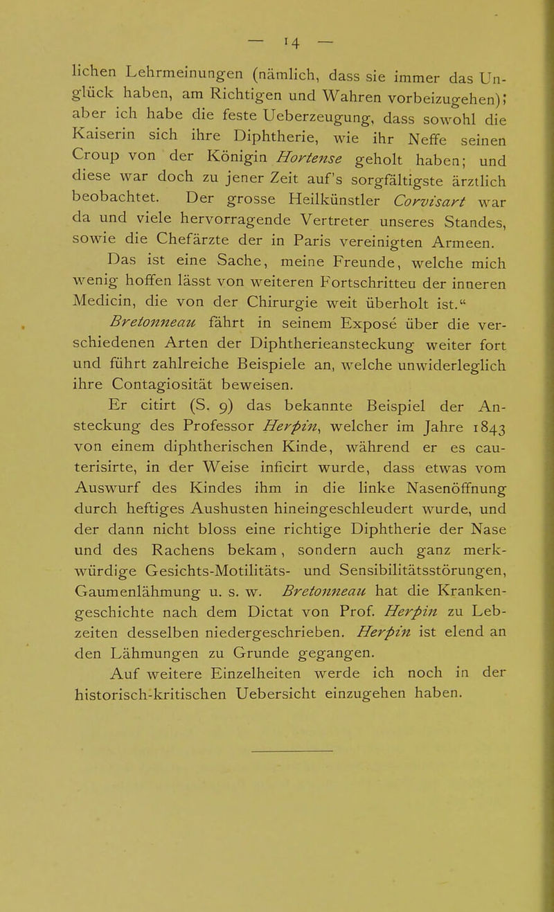 lichen Lehrmeinungen (nämlich, dass sie immer das Un- glück haben, am Richtigen und Wahren vorbeizugehen); aber ich habe die feste Ueberzeugung, dass sowohl die Kaiserin sich ihre Diphtherie, wie ihr Neffe seinen Croup von der Königia JIo;^^ense geholt haben; und diese war doch zu jener Zeit auf's sorgfältigste ärztlich beobachtet. Der grosse Heilkünstler Corvisayt war da und viele hervorragende Vertreter unseres Standes, sowie die Chefärzte der in Paris vereinigten Armeen. Das ist eine Sache, meine Freunde, welche mich wenig hoffen lässt von weiteren Fortschritteu der inneren Medicin, die von der Chirurgie weit überholt ist. Bretonneau fährt in seinem Expose über die ver- schiedenen Arten der Diphtherieansteckung weiter fort und führt zahlreiche Beispiele an, welche unwiderleglich ihre Contagiosität beweisen. Er citirt (S. 9) das bekannte Beispiel der An- steckung des Professor Herpin^ welcher im Jahre 1843 von einem diphtherischen Kinde, während er es cau- terisirte, in der Weise inficirt wurde, dass etwas vom Auswurf des Kindes ihm in die linke Nasenöffnung durch heftiges Aushusten hineingeschleudert wurde, und der dann nicht bloss eine richtige Diphtherie der Nase und des Rachens bekam, sondern auch ganz merk- würdige Gesichts-Motilitäts- und Sensibilitätsstörungen, Gaumenlähmung u. s. w. Bretonneau hat die Kranken- geschichte nach dem Dictat von Prof Herpin zu Leb- zeiten desselben niedergeschrieben. Herpin ist elend an den Lähmungen zu Grunde gegangen. Auf weitere Einzelheiten werde ich noch in der historisch-kritischen Uebersicht einzugehen haben.