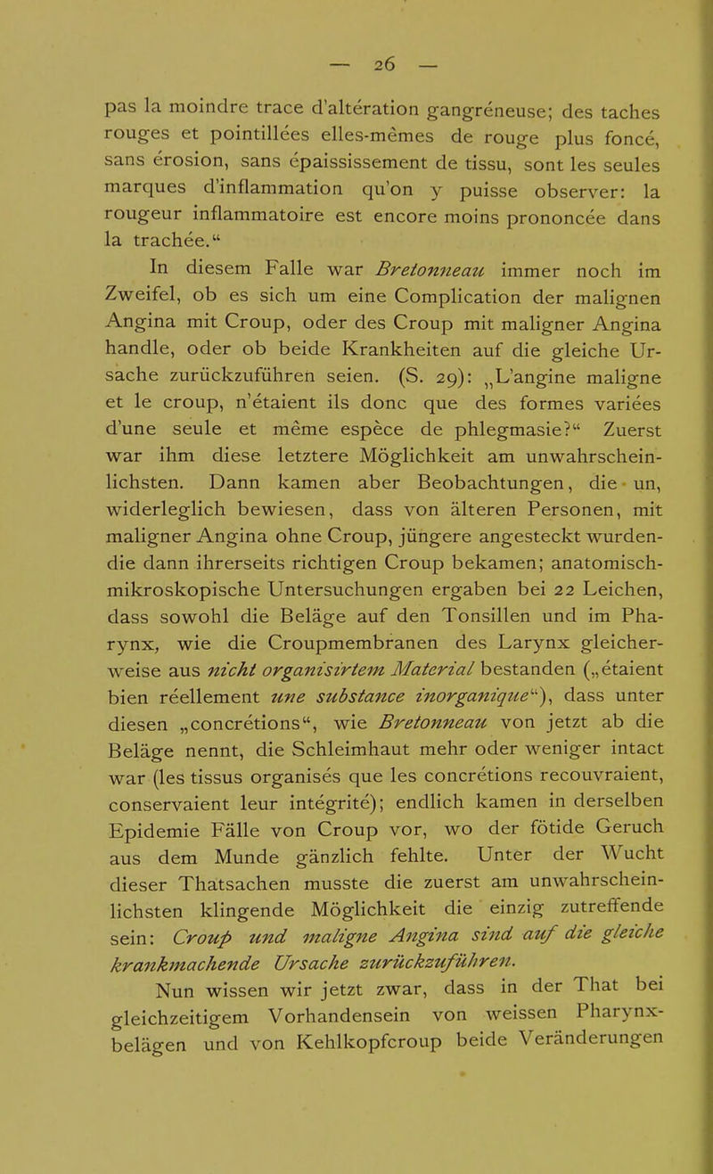 pas la moindre trace d'alteration gangreneuse; des taches rouges et pointillees elles-memes de rouge plus fonce, sans erosion, sans epaississement de tissu, sont les seules marques d'inflammation qu'on y puisse observer: la rougeur inflammatoire est encore moins prononcee dans la trachee. In diesem Falle war Breionneau immer noch im Zweifel, ob es sich um eine Complication der malignen Angina mit Croup, oder des Croup mit maligner Angina handle, oder ob beide Krankheiten auf die gleiche Ur- sache zurückzuführen seien. (S. 29): „L'angine maligne et le croup, n etaient ils done que des formes varices d'une seule et meme espece de phlegmasie? Zuerst war ihm diese letztere Möglichkeit am unwahrschein- lichsten. Dann kamen aber Beobachtungen, die un, widerleglich bewiesen, dass von älteren Personen, mit maligner Angina ohne Croup, jüngere angesteckt wurden- die dann ihrerseits richtigen Croup bekamen; anatomisch- mikroskopische Untersuchungen ergaben bei 22 Leichen, dass sowohl die Beläge auf den Tonsillen und im Pha- rynx, wie die Croupmembranen des Larynx gleicher- weise aus nicht organisirtem Materia/ hesta.ndea („etaient bien reellement Ufie substance znorgam'qr^e')^ dass unter diesen „concretions, wie Bretonneau von jetzt ab die Beläge nennt, die Schleimhaut mehr oder weniger intact war (les tissus organises que les concretions recouvraient, conservaient leur integrite); endlich kamen in derselben Epidemie Fälle von Croup vor, wo der fötide Geruch aus dem Munde gänzlich fehlte. Unter der Wucht dieser Thatsachen musste die zuerst am unwahrschein- lichsten klingende Möglichkeit die einzig zutreffende sein: Croup und maligne Angina sind auf die gleiche krankmachende Ursache zurückzuführen. Nun wissen wir jetzt zwar, dass in der That bei gleichzeitigem Vorhandensein von weissen Pharynx- belägen und von Kehlkopfcroup beide Veränderungen