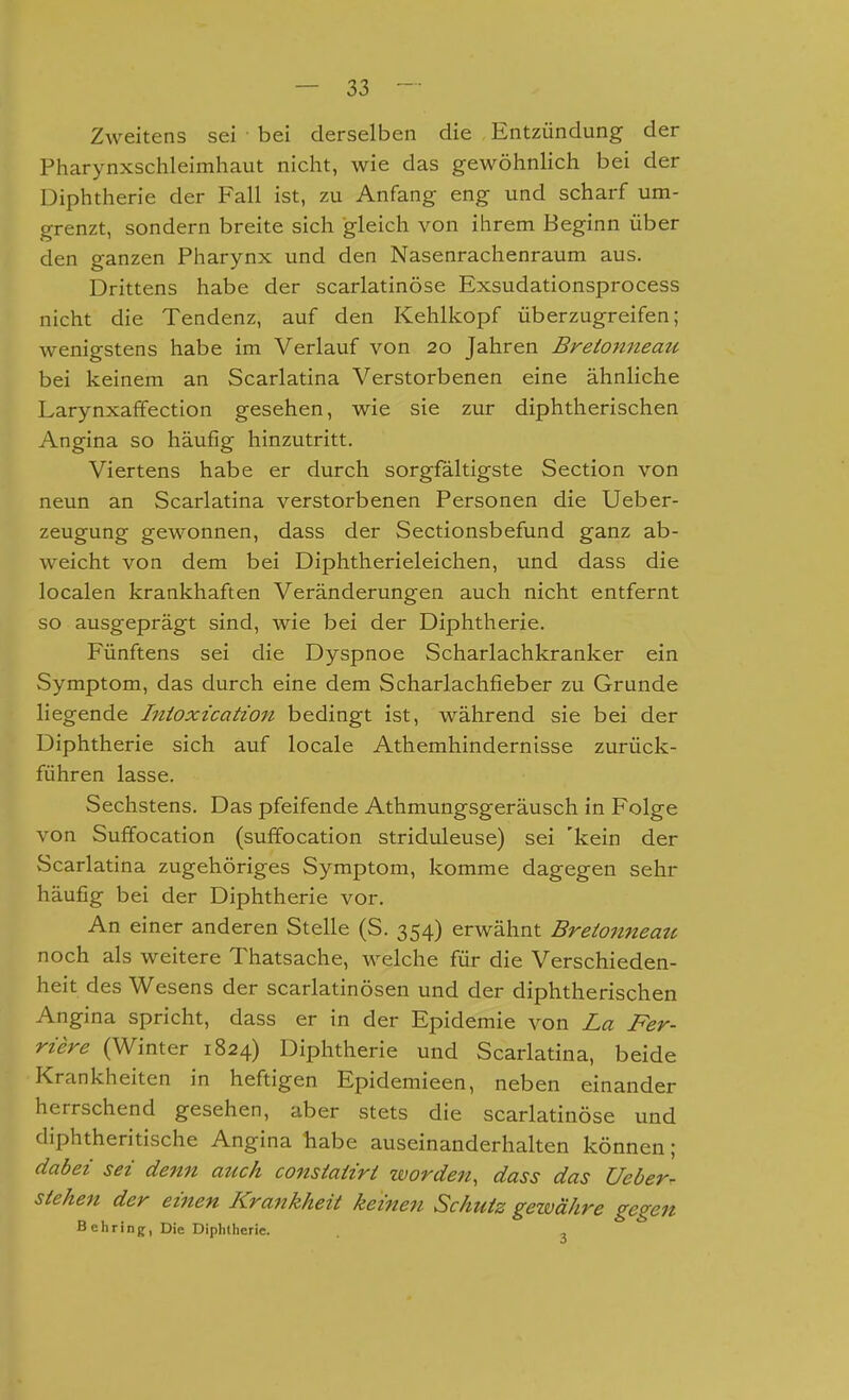 Zweitens sei bei derselben die Entzündung der Pharynxschleimhaut nicht, wie das gewöhnlich bei der Diphtherie der Fall ist, zu Anfang eng und scharf um- grenzt, sondern breite sich gleich von ihrem Beginn über den ganzen Pharynx und den Nasenrachenraum aus. Drittens habe der scarlatinöse Exsudationsprocess nicht die Tendenz, auf den Kehlkopf überzugreifen; wenigstens habe im Verlauf von 20 Jahren Bretottneau bei keinem an Scarlatina Verstorbenen eine ähnliche Larynxaffection gesehen, wie sie zur diphtherischen Angina so häufig hinzutritt. Viertens habe er durch sorgfältigste Section von neun an Scarlatina verstorbenen Personen die Ueber- zeugung gewonnen, dass der Sectionsbefund ganz ab- weicht von dem bei Diphtherieleichen, und dass die localen krankhaften Veränderungen auch nicht entfernt so ausgeprägt sind, wie bei der Diphtherie. Fünftens sei die Dyspnoe Scharlachkranker ein Symptom, das durch eine dem Scharlachfieber zu Grunde liegende Intoxication bedingt ist, während sie bei der Diphtherie sich auf locale Athemhindernisse zurück- führen lasse. Sechstens. Das pfeifende Athmungsgeräusch in Folge von Suffocation (suffocation striduleuse) sei 'kein der Scarlatina zugehöriges Symptom, komme dagegen sehr häufig bei der Diphtherie vor. An einer anderen Stelle (S. 354) erwähnt Bretonneatc noch als weitere Thatsache, welche für die Verschieden- heit des Wesens der scarlatinösen und der diphtherischen Angina spricht, dass er in der Epidemie von La Fer- riere (Winter 1824) Diphtherie und Scarlatina, beide Krankheiten in heftigen Epidemieen, neben einander herrschend gesehen, aber stets die scarlatinöse und diphtheritische Angina liabe auseinanderhalten können; dabei sei denn atick constatiri worden, dass das Ueber- stehen der einen Krankheit keinen Schutz getvähre gegen B ehring, Die Diplitherie. ,