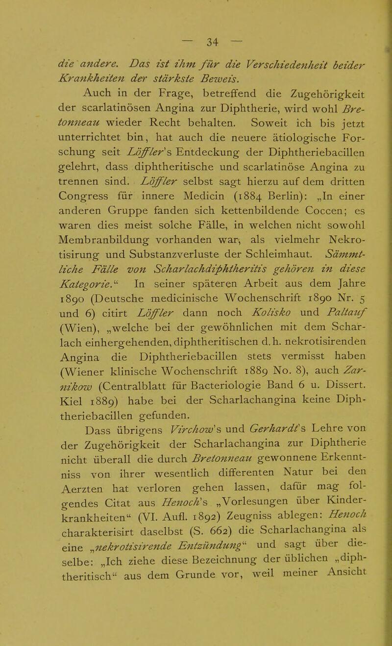 die andere. Das ist ihm für die Verschiedenheit beider Kraitkheiten der stärkste Beweis. Auch in der Frage, betreffend die Zugehörigkeit der scarlatinösen Angina zur Diphtherie, wird wohl Bre- tonneau wieder Recht behalten. Soweit ich bis jetzt unterrichtet bin, hat auch die neuere ätiologische For- schung seit Löffler'^ Entdeckung der Diphtheriebacillen gelehrt, dass diphtheritische und scarlatinöse Angina zu trennen sind. Löffler selbst sagt hierzu auf dem dritten Congress für innere Medicin (1884 Berlin): „In einer anderen Gruppe fanden sich kettenbildende Coccen; es waren dies meist solche Fälle, in welchen nicht sowohl Membranbildung vorhanden war, als vielmehr Nekro- tisirung und Substanzverluste der Schleimhaut. Sämmt- liche Fälle von Scharlachdiphtheritis gehöre7i in diese Kategorie.'-' In seiner späteren Arbeit aus dem Jahre 1890 (Deutsche medicinische Wochenschrift 1890 Nr. 5 und 6) citirt Löffler dann noch Kolisko und Paltatif (Wien), „welche bei der gewöhnlichen mit dem Schar- lach einhergehenden, diphtheritischen d. h. nekrotisirenden Angina die Diphtheriebacillen stets vermisst haben (Wiener klinische Wochenschrift 1889 No. 8), auch Zar- nikow (Centralblatt für Bacteriologie Band 6 u. Dissert. Kiel 1889) habe bei der Scharlachangina keine Diph- theriebacillen gefunden. Dass übrigens Virchow's und Gerhardts Lehre von der Zugehörigkeit der Scharlachangina zur Diphtherie nicht überall die durch Bret07ineau gewonnene Erkennt- niss von ihrer wesentlich differenten Natur bei den Aerzten hat verloren gehen lassen, dafür mag fol- gendes Citat aus Hejtoch's „Vorlesungen über Kinder- krankheiten (VI. Aufl. 1892) Zeugniss ablegen: Henoch charakterisirt daselbst (S. 662) die Schadachangina als eine „nekrotisirende Entzündung'' und sagt über die- selbe: „Ich ziehe diese Bezeichnung der übHchen „diph- theritisch aus dem Grunde vor, weil meiner Ansicht