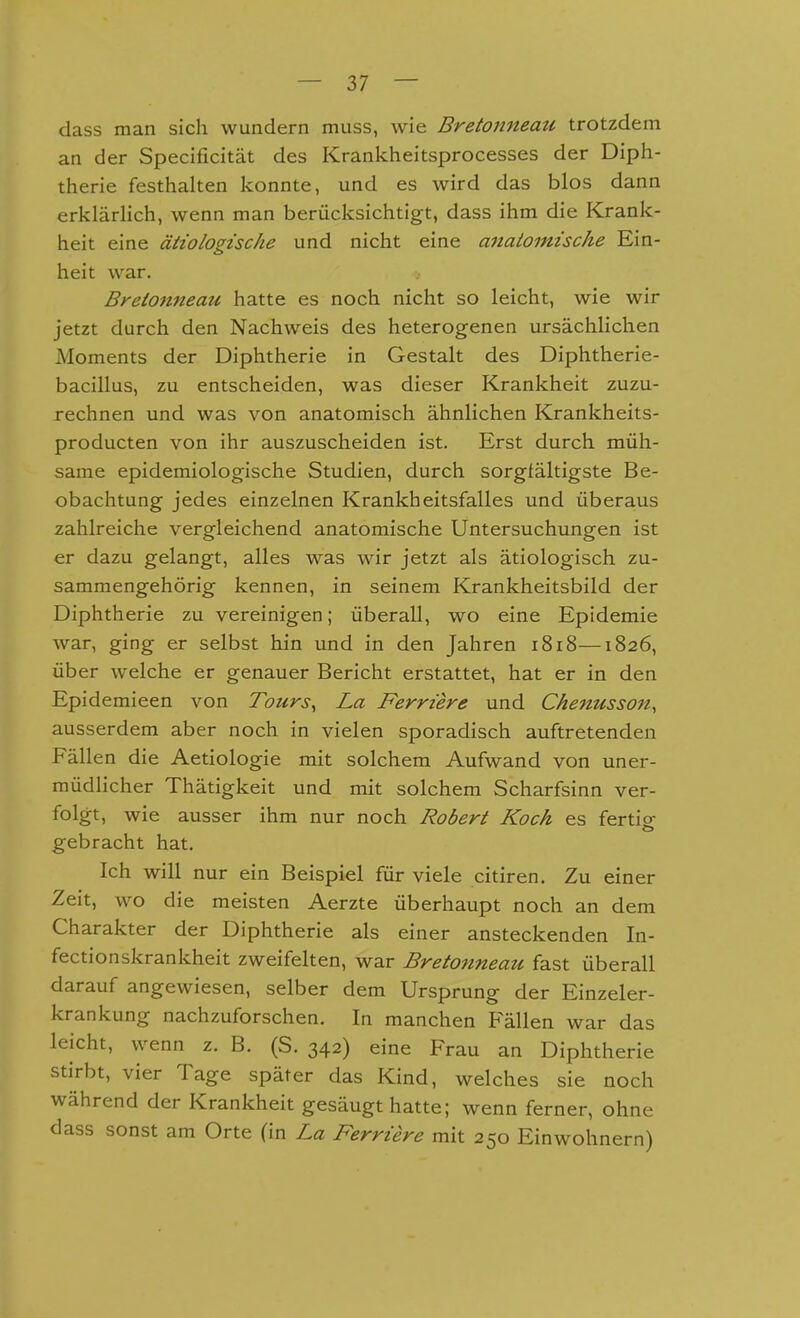 class man sich wundern muss, wie Bretonneau trotzdem an der Specificität des Krankheitsprocesses der Diph- therie festhalten konnte, und es wird das blos dann erklärlich, wenn man berücksichtigt, dass ihm die Krank- heit eine ätiologische und nicht eine anaiomische Ein- heit w^ar. Breionneati hatte es noch nicht so leicht, wie wir jetzt durch den Nachweis des heterogenen ursächlichen Moments der Diphtherie in Gestalt des Diphtherie- bacillus, zu entscheiden, was dieser Krankheit zuzu- rechnen und was von anatomisch ähnlichen Krankheits- producten von ihr auszuscheiden ist. Erst durch müh- same epidemiologische Studien, durch sorgfältigste Be- obachtung jedes einzelnen Krankheitsfalles und überaus zahlreiche vergleichend anatomische Untersuchungen ist er dazu gelangt, alles was wir jetzt als ätiologisch zu- sammengehörig kennen, in seinem Krankheitsbild der Diphtherie zu vereinigen; überall, wo eine Epidemie war, ging er selbst hin und in den Jahren 1818—1826, über welche er genauer Bericht erstattet, hat er in den Epidemieen von Tours, La Ferriere und Chenusson, ausserdem aber noch in vielen sporadisch auftretenden Fällen die Aetiologie mit solchem Aufwand von uner- müdlicher Thätigkeit und mit solchem Scharfsinn ver- folgt, wie ausser ihm nur noch Robert Koch es fertio- gebracht hat. Ich will nur ein Beispiel für viele citiren. Zu einer Zeit, wo die meisten Aerzte überhaupt noch an dem Charakter der Diphtherie als einer ansteckenden In- fectionskrankheit zweifelten, war Bretonneau fast überall darauf angewiesen, selber dem Ursprung der Einzeler- krankung nachzuforschen. In manchen Fällen war das leicht, wenn z. B. (S. 342) eine Frau an Diphtherie stirbt, vier Tage später das Kind, welches sie noch während der Krankheit gesäugt hatte; wenn ferner, ohne dass sonst am Orte (in La Ferriere mit 250 Einwohnern)