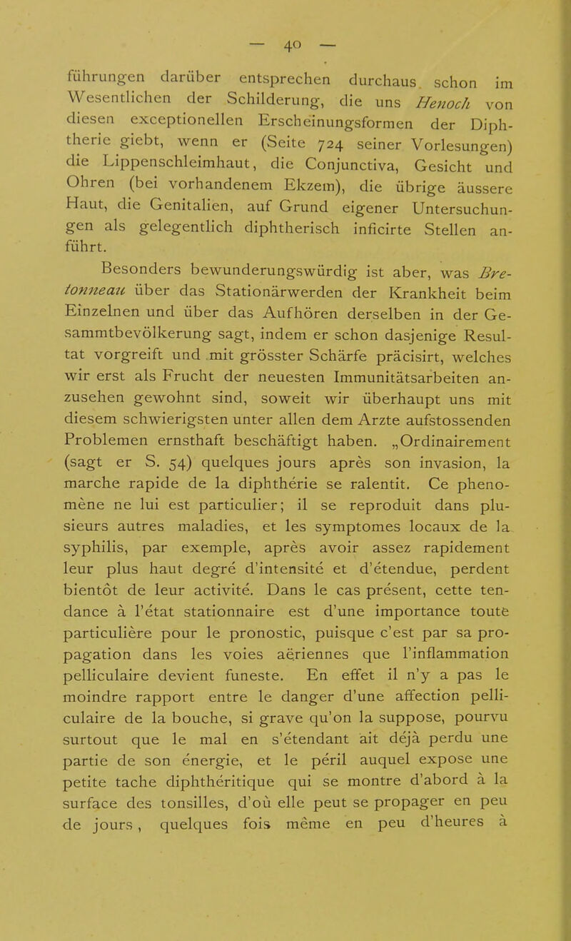 führungen darüber entsprechen durchaus schon im Wesentlichen der Schilderung, die uns Henoch von diesen exceptionellen Erscheinungsformen der Diph- therie giebt, wenn er (Seite 724 seiner Vorlesungen) die Lippenschleimhaut, die Conjunctiva, Gesicht und Ohren (bei vorhandenem Ekzem), die übrige äussere Haut, die Genitalien, auf Grund eigener Untersuchun- gen als gelegenthch diphtherisch inficirte Stellen an- führt. Besonders bewunderungswürdig ist aber, was Bre- ionnemi über das Stationärwerden der Krankheit beim Einzeken und über das Aufhören derselben in der Ge- sammtbevölkerung sagt, indem er schon dasjenige Resul- tat vorgreift und mit grösster Schärfe präcisirt, welches wir erst als Frucht der neuesten Immunitätsarbeiten an- zusehen gewohnt sind, soweit wir überhaupt uns mit diesem schwierigsten unter allen dem Arzte aufstossenden Problemen ernsthaft beschäftigt haben. „Ordinairement (sagt er S. 54) quelques jours apres son invasion, la marche rapide de la diphtheric se ralentit. Ce pheno- mene ne lui est particulier; il se reproduit dans plu- sieurs autres maladies, et les symptomes locaux de la syphilis, par exemple, apres avoir assez rapidement leur plus haut degre d'intensite et d'etendue, perdent bientot de leur activite. Dans le cas present, cette ten- dance ä l'etat stationnaire est d'une importance toutfe particuliere pour le pronostic, puisque c'est par sa pro- pagation dans les voies aeriennes que l'inflammation pelliculaire devient funeste. En effet il n'y a pas le moindre rapport entre le danger d'une affection pelli- culaire de la bouche, si grave qu'on la suppose, pourvu surtout que le mal en s'etendant äit dejä perdu une partie de son energie, et le peril auquel expose une petite tache diphtheritique qui se montre d'abord ä la surface des tonsilles, d'oü eile peut se propager en peu de jours, quelques fois meme en peu d'heures a