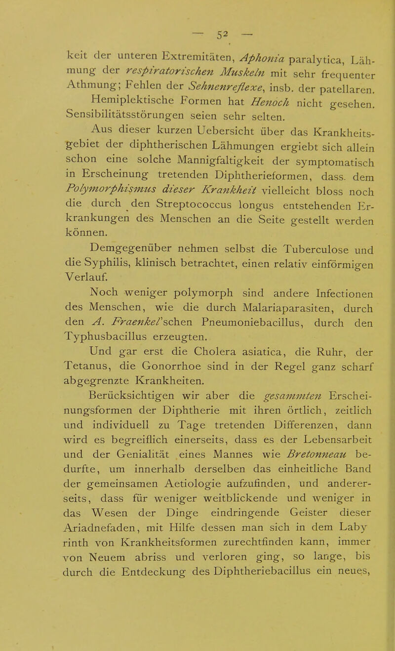 kelt der unteren Extremitäten, Aphonia paralytica, Läh- mung der respiratorischen Muskeln mit sehr frequenter Athmung; Fehlen der Sehnenreflexe, insb. der patellaren. Hemiplektische Formen hat Henoch nicht gesehen. Sensibilitätsstörungen seien sehr selten. Aus dieser kurzen Uebersicht über das Krankheits- gebiet der diphtherischen Lähmungen ergiebt sich allein schon eine solche Mannigfaltigkeit der symptomatisch in Erscheinung tretenden Diphtherieformen, dass. dem Polymorphismus dieser Krankkeit vielleicht bloss noch die durch _ den Streptococcus longus entstehenden Er- krankungen des Menschen an die Seite gestellt werden können. Demgegenüber nehmen selbst die Tuberculose und die Syphilis, klinisch betrachtet, einen relativ einförmigen Verlauf. Noch weniger polymorph sind andere Infectionen des Menschen, wie die durch Malariaparasiten, durch den A. Fraenkersch.&n Pneumoniebacillus, durch den Typhusbacillus erzeugten. Und gar erst die Cholera asiatica, die Ruhr, der Tetanus, die Gonorrhoe sind in der Regel ganz scharf abgegrenzte Krankheiten. Berücksichtigen wir aber die gesammten Erschei- nungsformen der Diphtherie mit ihren örtlich, zeitlich und individuell zu Tage tretenden Differenzen, dann wird es begreiflich einerseits, dass es der Lebensarbeit und der Genialität eines Mannes wie Bretonneau be- durfte, um innerhalb derselben das einheitliche Band der gemeinsamen Aetiologie aufzufinden, und anderer- seits, dass für weniger weitblickende und weniger in das Wesen der Dinge eindringende Geister dieser Ariadnefaden, mit Hilfe dessen man sich in dem Laby rinth von Krankheitsformen zurechtfinden kann, immer von Neuem abriss und verloren ging, so lange, bis durch die Entdeckung des Diphtheriebacillus ein neues.