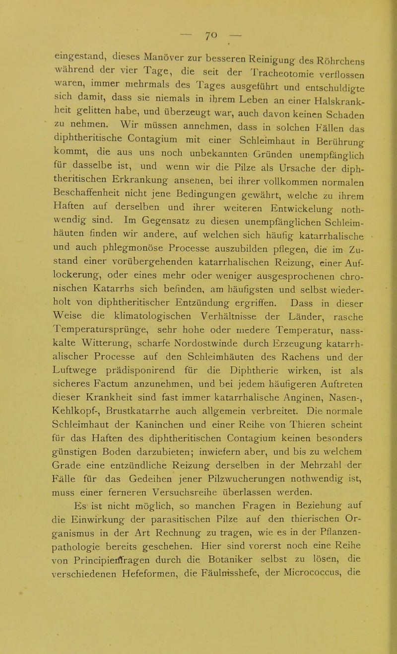 eingestand, dieses Manöver zur besseren Reinigung des Röhrchens während der vier Tage, die seit der Tracheotomie verflossen waren, immer mehrmals des Tages ausgeführt und entschuldigte sich damit, dass sie niemals in ihrem Leben an einer Halskrank- heit gelitten habe, und überzeugt war, auch davon keinen Schaden zu nehmen. Wir müssen annehmen, dass in solchen Fällen das diphtheritische Contagium mit einer Schleimhaut in Berührung kommt, die aus uns noch unbekannten Gründen unempfänglich für dasselbe ist, und wenn wir die Pilze als Ursache der diph- theritischen Erkrankung ansetien, bei ihrer vollkommen normalen Beschaffenheit nicht jene Bedingungen gewährt, welche zu ihrem Haften auf derselben und ihrer weiteren Entwicklung noth- vvendig sind. Im Gegensatz zu diesen unempfänglichen Schleim- häuten finden wir andere, auf welchen sich häufig katarrhalische und auch phlegmonöse Processe auszubilden pflegen, die im Zu- stand einer vorübergehenden katarrhalischen Reizung, einer Auf- lockerung, oder eines mehr oder weniger ausgesprochenen chro- nischen Katarrhs sich befinden, am häufigsten und selbst wieder- holt von diphtheritischer Entzündung ergriffen. Dass in dieser Weise die klimatologischen Verhältnisse der Länder, rasche Temperatursprünge, sehr hohe oder niedere Temperatur, nass- kalte Witterung, scharfe Nordostwinde durch Erzeugung katarrh- alischer Processe auf den Schleimhäuten des Rachens und der Luftwege prädisponirend für die Diphtherie wirken, ist als sicheres Factum anzunehmen, und bei jedem häufigeren Auftreten dieser Krankheit sind fast immer katarrhalische Anginen, Nasen-, Kehlkopf-, Brustkatarrhe auch allgemein verbreitet. Die normale Schleimhaut der Kaninchen und einer Reihe von Thieren scheint für das Haften des diphtheritischen Contagium keinen besonders günstigen Boden darzubieten; inwiefern aber, und bis zu welchem Grade eine entzündliche Reizung derselben in der Mehrzahl der Fälle für das Gedeihen jener Pilzwucherungen nothwendig ist, muss einer ferneren Versuchsreihe überlassen werden. Es' ist nicht möglich, so manchen Fragen in Beziehung auf die Einwirkung der parasitischen Pilze auf den thierischen Or- ganismus in der Art Rechnung zu tragen, wie es in der Pflanzen- pathologie bereits geschehen. Hier sind vorerst noch eine Reihe von Principieiffragen durch die Botaniker selbst zu lösen, die verschiedenen Hefeformen, die Fäulnisshefe, der Micrococcus, die