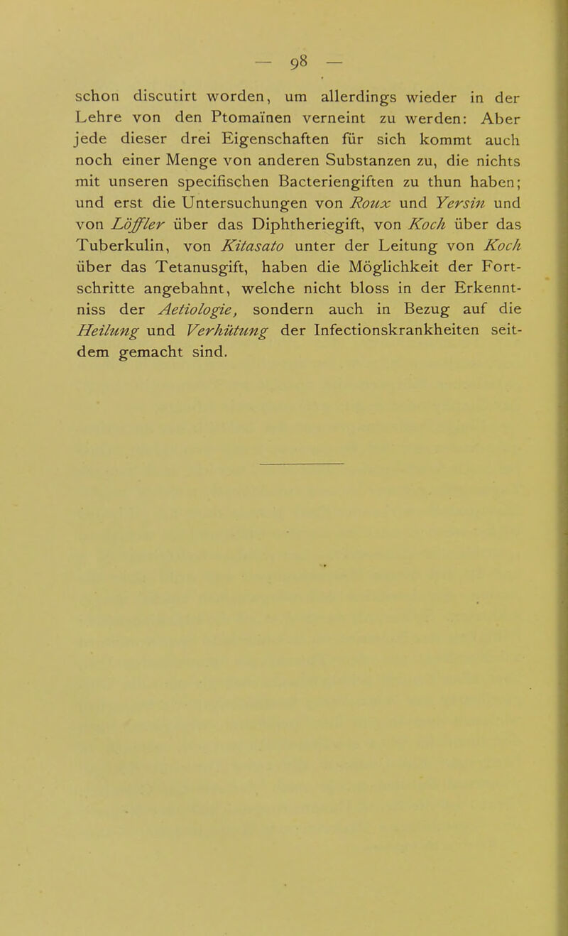 schon discutirt worden, um allerdings wieder in der Lehre von den Ptomai'nen verneint zu werden: Aber jede dieser drei Eigenschaften für sich kommt auch noch einer Menge von anderen Substanzen zu, die nichts mit unseren specifischen Bacteriengiften zu thun haben; und erst die Untersuchungen von Roux und Yersin und von Löffler über das Diphtheriegift, von Koch über das Tuberkulin, von Kitasato unter der Leitung von Koch über das Tetanusgift, haben die Möglichkeit der Fort- schritte angebahnt, welche nicht bloss in der Erkennt- niss der Aetiologie, sondern auch in Bezug auf die Heilung und Verhütung der Infectionskrankheiten seit- dem gemacht sind.