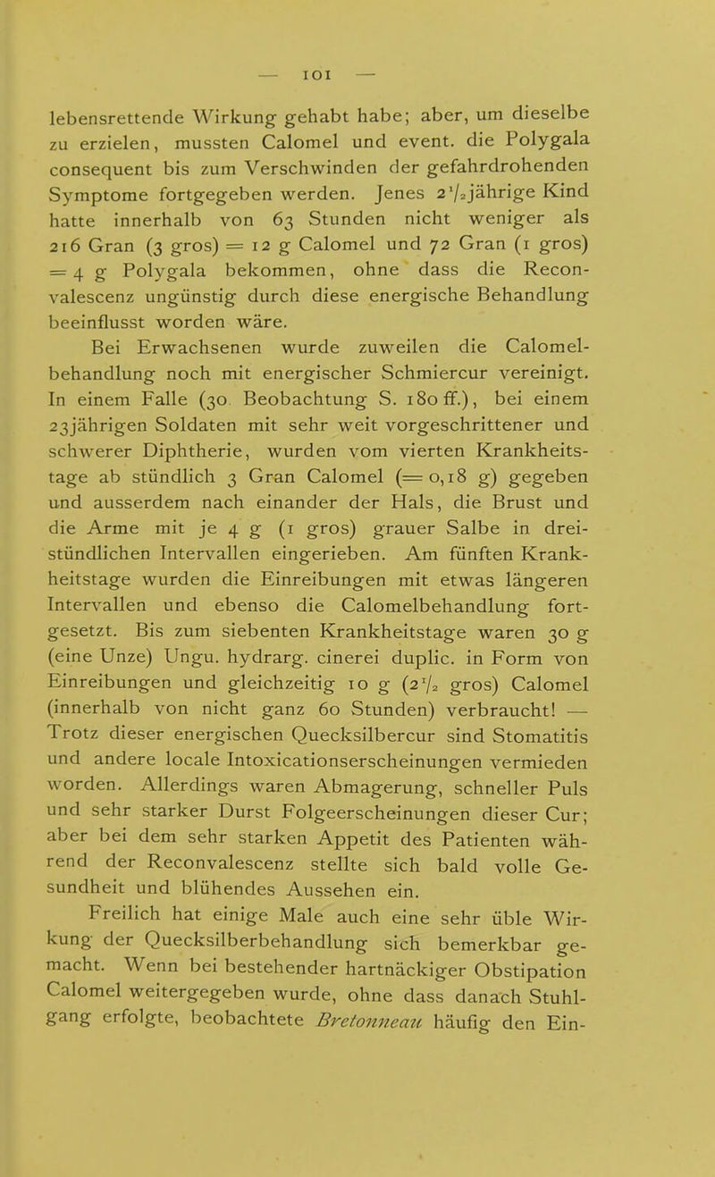 lOI lebensrettende Wirkung gehabt habe; aber, um dieselbe zu erzielen, mussten Calomel und event, die Polygala consequent bis zum Verschwinden der gefahrdrohenden Symptome fortgegeben werden. Jenes 2 V2jährige Kind hatte innerhalb von 63 Stunden nicht weniger als 216 Gran (3 gros) = 12 g Calomel und 72 Gran (i gros) = 4 g Polygala bekommen, ohne dass die Recon- valescenz ungünstig durch diese energische Behandlung beeinflusst worden wäre. Bei Erwachsenen wurde zuweilen die Calomel- behandlung noch mit energischer Schmiercur vereinigt. In einem Falle (30 Beobachtung S. 180 ff.), bei einem 23jährigen Soldaten mit sehr weit vorgeschrittener und schwerer Diphtherie, wurden vom vierten Krankheits- tage ab stündlich 3 Gran Calomel (=0,18 g) gegeben und ausserdem nach einander der Hals, die Brust und die Arme mit je 4 g (i gros) grauer Salbe in drei- stündlichen Intervallen eingerieben. Am fünften Krank- heitstage wurden die Einreibungen mit etwas längeren Intervallen und ebenso die Calomelbehandlung fort- gesetzt. Bis zum siebenten Krankheitstage waren 30 g (eine Unze) Ungu. hydrarg. cinerei duplic. in Form von Einreibungen und gleichzeitig 10 g (2% gros) Calomel (innerhalb von nicht ganz 60 Stunden) verbraucht! —• Trotz dieser energischen Quecksilber cur sind Stomatitis und andere locale Intoxicationserscheinungen vermieden worden. Allerdings waren Abmagerung, schneller Puls und sehr starker Durst Folgeerscheinungen dieser Cur; aber bei dem sehr starken Appetit des Patienten wäh- rend der Reconvalescenz stellte sich bald volle Ge- sundheit und blühendes Aussehen ein. Freilich hat einige Male auch eine sehr üble Wir- kung der Quecksilberbehandlung sich bemerkbar ge- macht. Wenn bei bestehender hartnäckiger Obstipation Calomel weitergegeben wurde, ohne dass danach Stuhl- gang erfolgte, beobachtete Bretonneazi häufig den Ein-