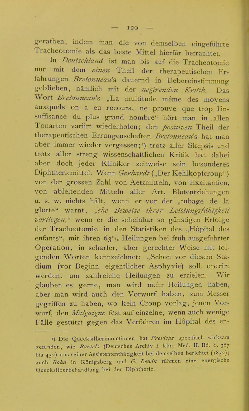 gerathen, indem man die von demselben eingeführte Tracheotomie als das beste Mittel hierfür betrachtet. In Deutschland ist man bis auf die Tracheotomie nur mit dem eine7i Theil der therapeutischen Er- fahrungen Bretonneau\ dauernd in Uebereinstimmung geblieben, nämlich mit der negirenden Kritik. Das Wort Bretonneati's „La multitude meme des moyens auxquels on a eu recours, ne prouve que trop l'in- suffisance du plus grand nombre hört man in allen Tonarten variirt wiederholen; den positiven Theil der therapeutischen Errungenschaften Bj^etonneau's hat man aber immer wieder vergessen;') trotz aller Skepsis und trotz aller streng wissenschaftlichen Kritik hat dabei aber doch jeder Kliniker zeitweise sein besonderes Diphtheriemittel. Wenn Gerhardt („Der Kehlkopfcroup) von der grossen Zahl von Aetzmitteln, von Excitantien, von ableitenden Mitteln aller Art, Blutentziehungen u. s. w. nichts hält, wenn er vor der „tubage de la glotte warnt, „ehe Beiueise ihrer Leistungsfähigkeit vorliegen, wenn er die scheinbar so günstigen Erfolge der Tracheotomie in den Statistiken des „Höpital des enfants, mit ihren 63°/o Heilungen bei früh ausgeführter Operation, in scharfer, aber gerechter Weise mit fol- genden Worten kennzeichnet: „Schon vor diesem Sta- dium (vor Beginn eigentlicher Asphyxie) soll operirt werden, um zahlreiche Heilungen zu erzielen. Wir glauben es gerne, man wird mehr Heilungen haben, aber man wird auch den Vorwurf haben, zum Messer gegriffen zu haben, wo kein Croup vorlag, jenen Vor- wurf, den Malgaigne fest auf einzelne, wenn auch wenige Fälle gestützt gegen das Verfahren im Hopital des en- I) Die Quecksilberinunctionen hat Frerichs specifisch wirksam gefunden, wie Bartels (Deutsches Archiv f. klin. Med. II. Bd. S. 367 bis 452) aus seiner Assistententhätigkeit bei demselben berichtet (1852); auch Bahn in Königsberg und G, Lewin rühmen eine energische Quecksilberbehandlung bei der Diphtherie.