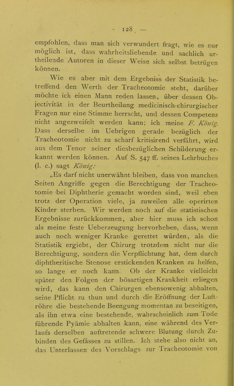 empfohlen, dass man sich verwundert fragt, wie es nur möglich ist, dass wahrheitsliebende und sachlich ur- theilende Autoren in dieser Weise sich selbst betrügen können. Wie es aber mit dem Ergebniss der Statistik be- treffend den Werth der Tracheotomie steht, darüber möchte ich einen Mann reden lassen, über dessen Ob- jectivität in der Beurtheilung medicinisch-chirurgischer Fragen nur eine Stimme herrscht, und dessen Competenz nicht angezweifelt werden kann; ich meine F. König. D ass derselbe im Uebrigen gerade bezüglich der Tracheotomie nicht zu scharf kritisirend verfährt, wird aus dem Tenor seiner diesbezüglichen Schilderung er- kannt werden können. Auf S. 547 ff. seines Lehrbuches (1. c.) sagt König: „Es darf nicht unerwähnt bleiben, dass von manchen Seiten Angriffe gegen die Berechtigung der Tracheo- tomie bei Diphtherie gemacht worden sind, weil eben trotz der Operation viele, ja zuweilen alle operirten Kinder sterben. Wir werden noch auf die statistischen Ergebnisse zurückkommen, aber hier muss ich schon als meine feste Ueberzeugung hervorheben, dass, wenn auch noch weniger Kranke gerettet würden, als die Statistik ergiebt, der Chirurg trotzdem nicht nur die Berechtigung, sondern die Verpflichtung hat, dem durch diphtheritische Stenose erstickenden Kranken zu helfen, so lange er noch kann. Ob der Kranke vielleicht später den Folgen der bösartigen Krankheit erliegen wird, das kann den Chirurgen ebensowenig abhalten, seine Pflicht zu thun und durch die Eröffnung der Luft- röhre die bestehende Beengung momentan zu beseitigen, als ihn etwa eine bestehende, wahrscheinlich zum Tode führende Pyämie abhalten kann, eine während des Ver- laufs derselben auftretende schwere Blutung durch Zu- binden des Gefässes zu stillen. Ich stehe also nicht an, das Unterlassen des Vorschlags zur Tracheotomie von