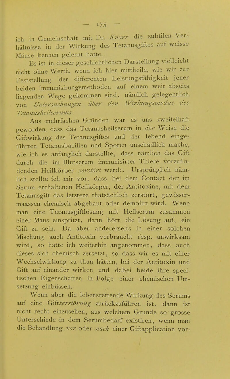 ich in Gemeinschaft mit Dr. Knorr die subtilen Ver- hältnisse in der Wirkung des Tetanusgiftes auf weisse Mäuse kennen gelernt hatte. Es ist in dieser geschichtlichen Darstellung vielleicht nicht ohne Werth, wenn ich hier mittheile, wie wir zur Feststellung der differenten Leistungsfähigkeit jener beiden Immunisirungsmethoden auf einem weit abseits liegenden Wege gekommen sind, nämlich gelegentlich von UntersuclMiigen über den Wirktmgsmodtis des Tetanusheilsertcms. Aus mehrfachen Gründen war es uns zweifelhaft geworden, dass das Tetanusheilserum in der Weise die Giftwirkung des Tetanusgiftes und der lebend einge- führten Tetanusbacillen und Sporen unschädlich mache, wie ich es anfänglich darstellte, dass nämlich das Gift durch die im Blutserum immunisirter Thiere vorzufin- denden Heilkörper zerstört werde. Ursprünglich näm- lich stellte ich mir vor, dass bei dem Contact der im Serum enthaltenen Heilkörper, der Antitoxine, mit dem Tetanusgift das letztere thatsächlich zerstört, gewisser- maassen chemisch abgebaut oder demolirt wird. Wenn man eine Tetanusgiftlösung mit Heilserum zusammen einer Maus einspritzt, dann hört die Lösung auf, ein Gift zu sein. Da aber andererseits in einer solchen Mischung auch Antitoxin verbraucht resp. unwirksam wird, so hatte ich weiterhin angenommen, dass auch dieses sich chemisch zersetzt, so dass Avir es mit einer Wechselwirkung zu thun hätten, bei der Antitoxin und Gift auf einander wirken und dabei beide ihre speci- fischen Eigenschaften in Folge einer chemischen Um- setzung einbüssen. Wenn aber die lebensrettende Wirkung des Serums auf eine Qikzersiörmig zurückzuführen ist, dann ist nicht recht einzusehen, aus welchem Grunde so grosse Unterschiede in dem Serumbedarf existiren, wenn man die Behandlung vor oder nach einer Giftapplication vor-